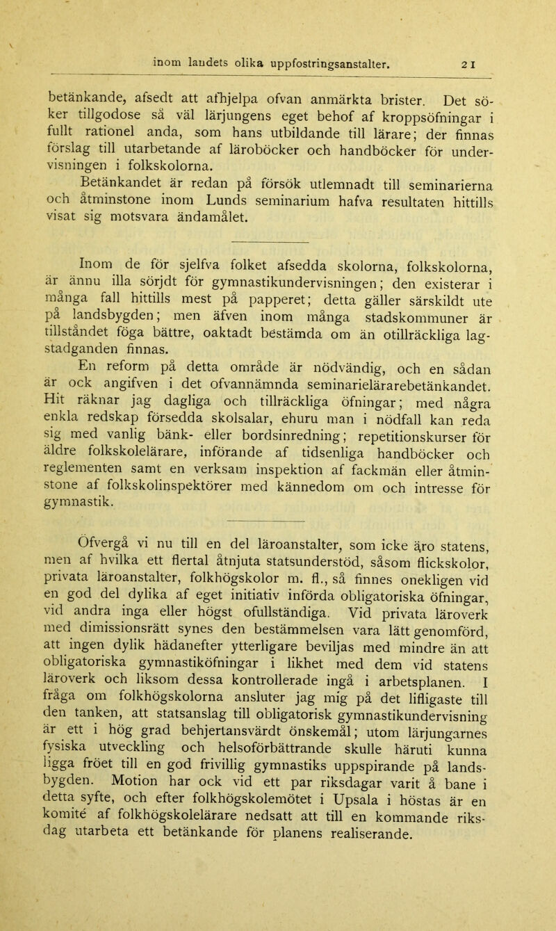 betänkande, afsedt att afhjelpa ofvan anmärkta brister. Det sö- ker tillgodose så väl lärjungens eget behof af kroppsöfningar i fullt rationel anda, som hans utbildande till lärare ; der finnas förslag till utarbetande af läroböcker och handböcker för under- visningen i folkskolorna. Betänkandet är redan på försök utlemnadt till seminarierna och åtminstone inom Lunds seminarium hafva resultaten hittills visat sig motsvara ändamålet. Inom de för sjelfva folket afsedda skolorna, folkskolorna, är° ännu illa sörjdt för gymnastikundervisningen; den existerar i många fall hittills mest på papperet; detta gäller särskildt ute pa landsbygden; men äfven inom många stadskommuner är tillståndet föga bättre, oaktadt bestämda om än otillräckliga lag- stadganden finnas. En reform på detta område är nödvändig, och en sådan är ock angifven i det ofvannämnda seminarielärarebetänkandet. Hit räknar jag dagliga och tillräckliga öfningar; med några enkla redskap försedda skolsalar, ehuru man i nödfall kan reda sig med vanlig bänk- eller bordsinredning; repetitionskurser för äldre folkskolelärare, införande af tidsenliga handböcker och reglementen samt en verksam inspektion af fackmän eller åtmin- stone af folkskolinspektörer med kännedom om och intresse för gymnastik. Öfvergå vi nu till en del läroanstalter, som icke åro statens, men af hvilka ett flertal åtnjuta statsunderstöd, såsom flickskolor, privata läroanstalter, folkhögskolor m. fl., så finnes onekligen vid en god del dylika af eget initiativ införda obligatoriska öfningar, vid andra inga eller högst ofullständiga. Vid privata läroverk med dimissionsrätt synes den bestämmelsen vara lätt genomförd, att ingen dylik hädanefter ytterligare beviljas med mindre än att obligatoriska gymnastiköfningar i likhet med dem vid statens läroverk och liksom dessa kontrollerade ingå i arbetsplanen. I fråga om folkhögskolorna ansluter jag mig på det lifligaste till den tanken, att statsanslag till obligatorisk gymnastikundervisning är ett i hög grad behjertansvärdt önskemål; utom lärjungarnes fysiska utveckling och helsoförbättrande skulle häruti kunna ligga fröet till en god frivillig gymnastiks uppspirande på lands- bygden. Motion har ock vid ett par riksdagar varit å bane i detta syfte, och efter folkhögskolemötet i Upsala i höstas är en komité af folkhögskolelärare nedsatt att till en kommande riks- dag utarbeta ett betänkande för planens realiserande.