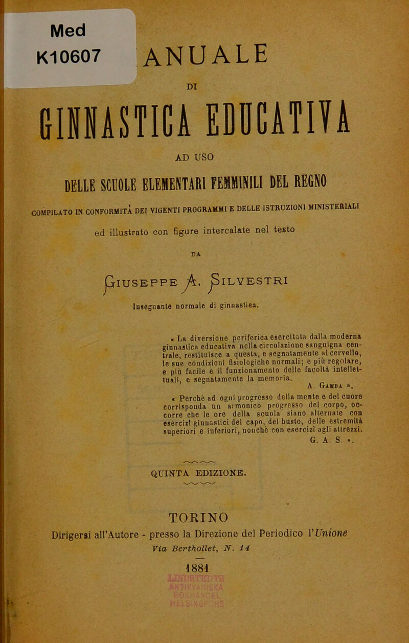 Med K10607 ANUALE DI GINNASTICA EDUCATIVA AD USO BELLE SCUOLE ELEMENTARI FEMMINILI DEL REGNO COMPILATO IN CONFORMITÀ DEI VIGENTI PROGRAMMI E DELLE ISTRUZIONI MINISTERIALI ed illustrato con figure intercalate nel testo DA pIUSEPPE yA;. jSlLYESTRI Insegnante normale di ginnastiea. . La diversione periferica esercitala dalla moderna ginnastica educativa nella circolatone sanguigna cen- trale, restituisce a questa, e segnatamente al cervello, le sue condizioni fisiologiche normali; e più regolare, e più facile è il funzionamento delle facoltà intellet- tuali, e segnatamente la memoria. A. Gamba ». • Perchè ad ogni progresso della mente e del cuore corrisponda un armonico progresso del corpo, oc- corre che le oro della scuola siano alleniate con esercizt ginnastici del capo, del busto, delle estremità superiori e inferiori, nonché con esercizi agli allrczzi. G. A. S. ». QUINTA EDIZIONE. TORINO Dirigersi all’Autore - presso la Direzione del Periodico V Unione Via Berthollet, N. 14 1881