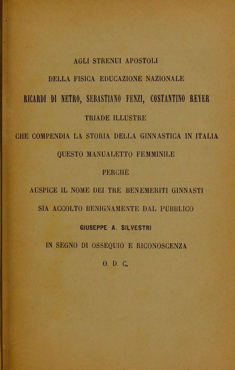 AGLI STRENUI APOSTOLI DELLA FISICA EDUCAZIONE NAZIONALE RICARDI DI NETRO, SEBASTIANO FENZI, COSTANTINO REYER TRIADE ILLUSTRE CHE COMPENDIA LA STORIA DELLA GINNASTICA IN ITALIA QUESTO MANUALETTO FEMMINILE PERCHÈ AUSPICE IL NOME DEI TRE BENEMERITI GINNASTI SIA ACCOLTO BENIGNAMENTE DAL PUBBLICO GIUSEPPE A. SILVESTRI IN SEGNO DI OSSEQUIO E RICONOSCENZA 0. D. a