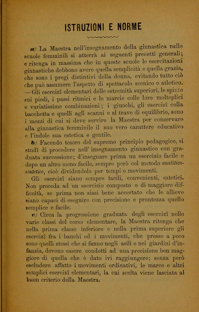 ISTRUZIONI E NORME a) La Maestra nell’insegnamento della ginnastica nelle scuole femminili si atterrà ai seguenti precetti generali; e ritenga in massima che in queste scuole le esercitazioni ginnastiche debbono avere quella semplicità e quella grazia, che sono i pregi distintivi della donna, evitando tutto ciò che può assumere l’aspetto di spettacolo scenico o atletico. — Gli esercizi elementari delle estremità superiori, le spinte sui piedi, i passi ritmici e le marcie colle loro molteplici e variatissime combinazioni ; i giuochi, gli esercizi colla bacchetta e quelli agli scanni e al trave di equilibrio, sono i mezzi di cui si deve servire la Maestra per conservare alla ginnastica femminile il suo vero carattere educativo e l’indole sua estetica e gentile. b) Facendo tesoro del supremo principio pedagogico, si studi di procedere nell’ insegnamento ginnastico con gra- duata successione; d’insegnare prima un esercizio facile e dopo un altro meno facile, sempre però col metodo analitico- sintetico, cioè dividendolo per tempi o movimenti. Gli esercizi siano sempre facili, convenienti, estetici. Non proceda ad un esercizio composto o di maggiore dif- ficoltà, se prima non siasi bene accertato che le allieve siano capaci di eseguire con precisione e prontezza quello semplice e facile. c) Circa la progressione graduata degli esercizi nelle varie classi del corso elementare, la Maestra ritenga che nella prima classe inferiore e nella prima superiore gli esercizi fra i banchi ed i movimenti, che presso a poco sono quelli stessi che si fanno negli asili e nei giardini d’in- fanzia, devono essere condotti ad una precisione ben mag- giore di quella che è dato ivi raggiungere; senza però escludere affatto i movimenti ordinativi, le marce e altri semplici esercizi elementari, la cui scelta viene lasciata al buon criterio della Maestra.