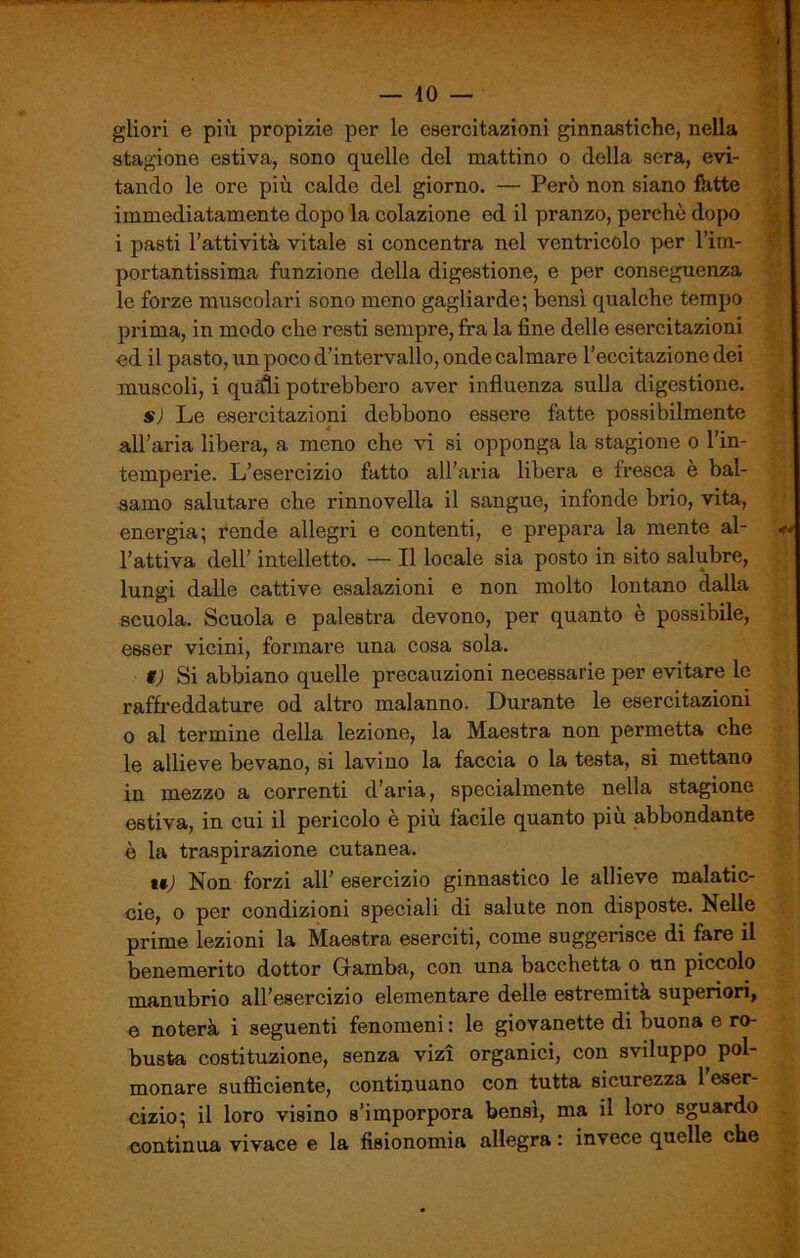 gliori e più propizie per le esercitazioni ginnastiche, nella stagione estiva, sono quelle del mattino o della sera, evi- tando le ore più calde del giorno. — Però non siano fatte immediatamente dopo la colazione ed il pranzo, perchè dopo i pasti l’attività vitale si concentra nel ventricolo per l’im- portantissima funzione della digestione, e per conseguenza le forze muscolari sono meno gagliarde; bensì qualche tempo prima, in modo che resti sempre, fra la fine delle esercitazioni od il pasto, un poco d’intervallo, onde calmare l’eccitazione dei muscoli, i quagli potrebbero aver influenza sulla digestione. s) Le esercitazioni debbono essere fatte possibilmente all’aria libera, a meno che vi si opponga la stagione o l’in- temperie. L’esercizio fatto all’aria libera e fresca e bal- samo salutare che rinnovella il sangue, infonde brio, vita, energia; rende allegri e contenti, e prepara la mente al- l’attiva dell’ intelletto. — Il locale sia posto in sito salubre, lungi dalle cattive esalazioni e non molto lontano dalla scuola. Scuola e palestra devono, per quanto è possibile, esser vicini, formare una cosa sola. t) Si abbiano quelle precauzioni necessarie per evitare le raffreddature od altro malanno. Durante le esercitazioni o al termine della lezione, la Maestra non permetta che le allieve bevano, si lavino la faccia o la testa, si mettano in mezzo a correnti d’aria, specialmente nella stagione estiva, in cui il pericolo è più facile quanto più abbondante è la traspirazione cutanea. t$) Non forzi all’ esercizio ginnastico le allieve malatic- cio, o per condizioni speciali di salute non disposte. Nelle prime lezioni la Maestra eserciti, come suggerisce di fare il benemerito dottor Gamba, con una bacchetta o un piccolo manubrio all’esercizio elementare delle estremità superiori, e noterà i seguenti fenomeni : le giovanette di buona e ro- busta costituzione, senza vizi organici, con sviluppo^ pol- monare sufficiente, continuano con tutta sicurezza 1 eser- cizio; il loro visino s’imporpora bensì, ma il loro sguardo continua vivace e la fisionomia allegra : invece quelle che