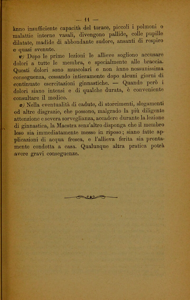 ànno insufficiente capacità del torace, piccoli i polmoni o malattie interne vasali, divengono pallide* colle pupille dilatate, madide di abbondante sudore, ansanti di respiio e quasi svenute. v) Dopo le prime lezioni le allieve sogliono accusare dolori a tutte le membra, e specialmente alle braccia. Questi dolori sono muscolari e non anno nessunissima conseguenza, cessando intieramente dopo, alcuni giorni di continuate esercitazioni ginnastiche. — Quando però i dolori siano intensi e di qualche durata, è conveniente consultare il medico. a) Nella eventualità di cadute, di storcimenti, slogamenti od altre disgrazie, che possono, malgrado la più diligente attenzione e severa sorveglianza, accadere durante la lezione di ginnastica, la Maestra senz’altro disponga che il membro leso sia immediatamente messo in riposo ; siano fatte ap- plicazioni di acqua fresca, e l’allieva ferita sia pronta- mente condotta a casa. Qualunque altra pratica potrà avere gravi conseguenze.