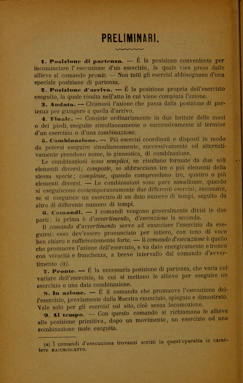 PRELIMINARI. t. Posiziono «li partenza. — È la posizione conveniente per incominciare l’esecuzione d’un esercizio, la quale vien presa dalle allieve al comando pronte. — Non tutti gli esercizi abbisognano d’una speciale posizione di partenza. 2. Posizione «l’arrivo. — È la posizione propria dell’esercizio eseguito, la quale risulta nell’atto in cui viene compiuta l’azione. 3. Andata. — Chiamasi l’azione che passa dalla posizione di par- tenza per giungere a quella d’arrivo. 4. Finale. — Consiste ordinariamente in due battute delle mani o dei piedi, eseguite simultaneamente o successivamente al termine d’un esercizio o d’una combinazione. 5. Combinazione.— Più esercizi coordinati e disposti in modo da potersi eseguire simultaneamente, successivamente od alternati- vamente prendono nome, in ginnastica, di combinazione. Le combinazioni sono semplici, se risultano formate da due soli elementi diversi; composte, se abbracciano tre o più elementi della stessa specie; complesse, quando comprendono tre, quattro o più clementi diversi. — Le combinazioni sono pure simultanee, quando si eseguiscono contemporaneamente due differenti esercizi; successive, se si eseguisce un esercizio di un dato numero di tempi, seguito da altro di differente numero di tempi. «. Comantli. — I comandi vengono generalmente divisi in due parti: la prima è d’avvertimento, d’esecuzione la seconda. 11 comando d’avvertimento serve ad enunciare l’esercizio da ese- guirsi: esso dev’essere pronunciato per intiero, con tono di voce ben chiaro e sufficientemente forte. — Il comando d’esecuzione è quello che promuove l’azione dell’esercizio, e va dato energicamente e tronco con vivacità e franchezza, a breve intervallo dal comando d’avver- timento (a). . 5. Pronte. — É la necessaria posizione di partenza, che varia col variare dell’esercizio, in cui si mettono le allieve per eseguire un esercizio o una data combinazione. 8. in azione. — È il comando che promuove l’esecuzione del- l’esercizio, previamente dalla Maestra enunciato, spiegato e dimostrato. Yale solo per gli esercizi sul sito, cioè senza locomozione. «». ai tempo. — Con questo comando si richiamano le allieve alla posizione primitiva, dopo un movimento, un esercizio od una eombinazione male eseguiUi. (a) I comandi d’esecuzione trovansi scritti in quest’operetta in carat- tere maioscoletto.