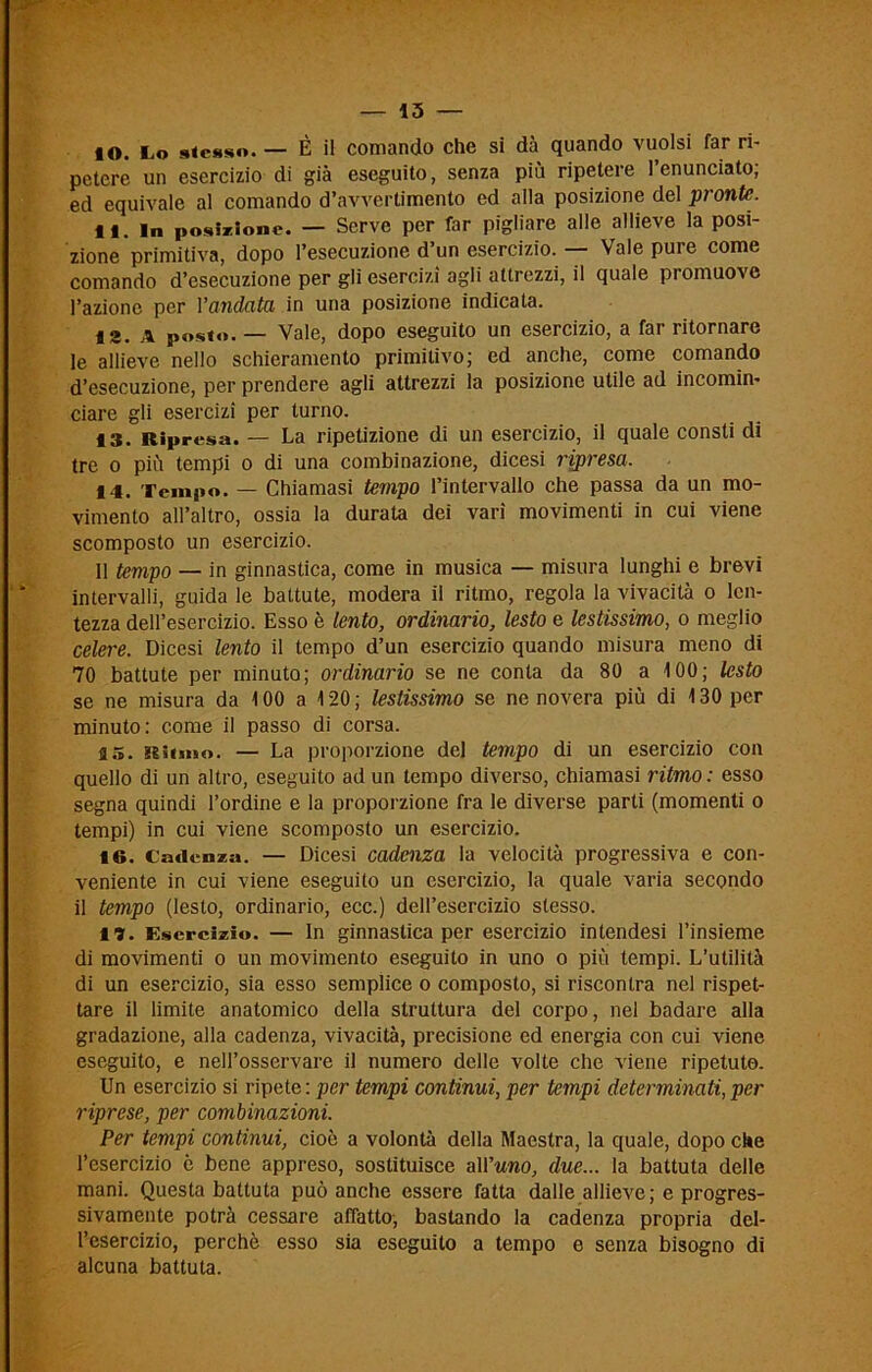 10. Lo stesso. — È il comando che si dà quando vuoisi far ri- petere un esercizio di già eseguito, senza più ripetere l’enunciato; ed equivale al comando d’avvertimento ed alla posizione del pronte. ti. In posizione. — Serve per far pigliare alle allieve la posi- zione primitiva, dopo l’esecuzione d’un esercizio. — Vale pure come comando d’esecuzione per gli esercizi agli attrezzi, il quale promuove l’azione per Yandata in una posizione indicata. 12. a posto. — Vale, dopo eseguito un esercizio, a far ritornare le allieve nello schieramento primitivo; ed anche, come comando d’esecuzione, per prendere agli attrezzi la posizione utile ad incomin- ciare gli esercizi per turno. 13. Ripresa. — La ripetizione di un esercizio, il quale consti di tre o più tempi o di una combinazione, dicesi ripresa. 14. Tempo. — Chiamasi tempo l’intervallo che passa da un mo- vimento all’altro, ossia la durata dei vari movimenti in cui viene scomposto un esercizio. 11 tempo — in ginnastica, come in musica — misura lunghi e brevi intervalli, guida le battute, modera il ritmo, regola la vivacità o len- tezza dell’esercizio. Esso è lento, ordinario, lesto e lestissimo, o meglio celere. Dicesi lento il tempo d’un esercizio quando misura meno di 70 battute per minuto; ordinario se ne conta da 80 a 100; lesto se ne misura da 100 a 120; lestissimo se ne novera più di 130 per minuto: come il passo di corsa. 15. Ritmo. — La proporzione del tempo di un esercizio con quello di un altro, eseguito ad un tempo diverso, chiamasi ritmo : esso segna quindi l’ordine e la proporzione fra le diverse parti (momenti o tempi) in cui viene scomposto un esercizio. 16. Cadenza. — Dicesi cadenza la velocità progressiva e con- veniente in cui viene eseguito un esercizio, la quale varia secondo il tempo (lesto, ordinario, ecc.) dell’esercizio stesso. 11. Esercìzio. — In ginnastica per esercizio intendesi l’insieme di movimenti o un movimento eseguito in uno o più tempi. L’utilità di un esercizio, sia esso semplice o composto, si riscontra nel rispet- tare il limite anatomico della struttura del corpo, nel badare alla gradazione, alla cadenza, vivacità, precisione ed energia con cui viene eseguito, e nell’osservare il numero delle volte che viene ripetuto. Un esercizio si ripete: per tempi continui, per tempi determinati,per riprese, per combinazioni. Per tempi continui, cioè a volontà della Maestra, la quale, dopo che l’esercizio è bene appreso, sostituisce all 'uno, due... la battuta delle mani. Questa battuta può anche essere fatta dalle allieve ; e progres- sivamente potrà cessare affatto, bastando la cadenza propria del- l’esercizio, perchè esso sia eseguito a tempo e senza bisogno di alcuna battuta.