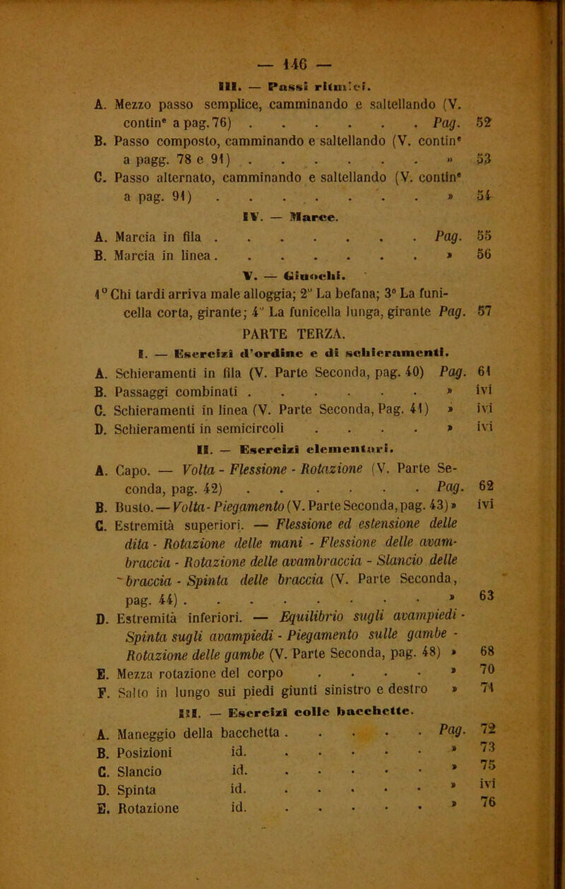 — UG — SII. — Cussi ritmici. A. Mezzo passo semplice, camminando e saltellando (V. contin* a pag. 76) Pag. B. Passo composto, camminando e saltellando (V. contin* a pagg. 78 e 91) » C. Passo alternato, camminando e saltellando (V. contin* a pag. 91) . . . . . » IV. — Marce. A. Marcia in fila Pag. B. Marcia in linea » X. — (» Eliofili. 1° Chi tardi arriva male alloggia; 2U La befana; 3° La funi- cella corta, girante; 4 La funicella lunga, girante Pag. PARTE TERZA. I. — Esercizi (l’ordine e di schieramenti. A. Schieramenti in fila (V. Parte Seconda, pag. 40) Pag. B. Passaggi combinati » C. Schieramenti in linea (V. Parte Seconda, Pag. 41) » D. Schieramenti in semicircoli .... » II. — Esercizi elementari. A. Capo. — Volta - Flessione ■ Rotazione (V. Parte Se- conda, pag. 42) Pag. B. Busto. — Volta-Piegamento (V. Parte Seconda, pag. 43) » C. Estremità superiori. — Flessione ed estensione delle dita - Rotazione delle mani - Flessione delle avam- braccio - Rotazione delle avambraccio - Slancio delle - braccia - Spinta delle braccia (V. Parte Seconda, pag. 44) ’ D. Estremità inferiori. — Equilibrio sugli avampiedi ■ Spinta sugli avampiedi - Piegamento sulle gambe - Rotazione delle gambe (V. Parte Seconda, pag. 48) » E. Mezza rotazione del corpo .... » F. Salto in lungo sui piedi giunti sinistro e destro » Sii. — Esercizi colle bacchette. A. Maneggio della bacchetta . Pag. B. Posizioni id. C. Slancio id. D. Spinta id E. Rotazione id. 52 53 54 56 57 61 ivi ivi ivi 62 ivi 63 68 70 71 72 73 75 ivi 76