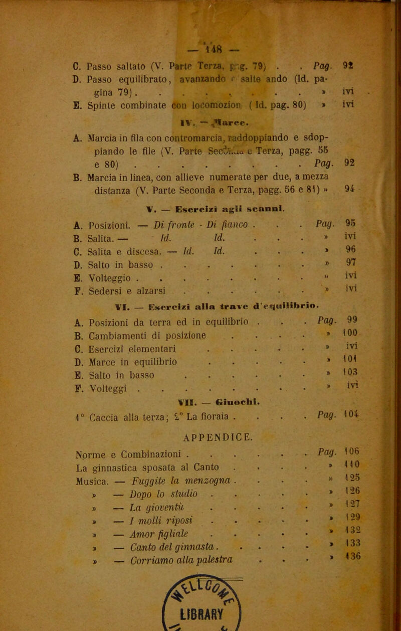 C. Passo saltato (V. Parte Terza. f .g. 79) . . Pag. D. Passo equilibrato, avanzando > salte andò (Id. pa- gina 79). . . . ... E. Spinte combinate con locomozion. ( Id. pag. 80) » IV. — ^arce. A. Marcia in fila con contromarcia, raddoppiando e sdop- piando le file (V. Parte SeCÌt.'ua e Terza, pagg. 55 98 ivi ivi e 80) • . Pag. 92 B. Marcia in linea, con allieve numerate per due, a mezza distanza (V. Parte Seconda e Terza, pagg. 56 e 81) » 94 V. — Esercizi agii scanni. A. Posizioni. — Di fronte - Di fianco . . Pag. 95 B. Salita.— Id. Id. . . » ivi C. Salita e discesa. — Id. Id. . » 96 D. Salto in basso • » 97 E. Volteggio • . »» ivi F. Sedersi e alzarsi .... • . » ivi VI. — Esercizi alla trave d’ A. Posizioni da terra ed in equilibrio . equilibrio. . Pag. 99 B. Cambiamenti di posizione * 100 C. Esercizi elementari ivi D. Marce in equilibrio 101 E. Salto in basso .... * 103 F. Volteggi * ivi VII. — Giuochi. 1° Caccia alla terza; 2” La fioraia . ■ . Pag. 104 APPENDICE. Norme e Combinazioni .... • Pag- 106 La ginnastica sposata al Canto , 9 ito Musica. — Fuggite la menzogna . . » 125 » — Dopo lo studio , 9 126 » — La gioventù 9 127 » — 1 molli riposi . 9 129 » — Amor figliale 9 132 * — Canto del ginnasta. 9 133 » — Corriamo alla palestra , 9 136