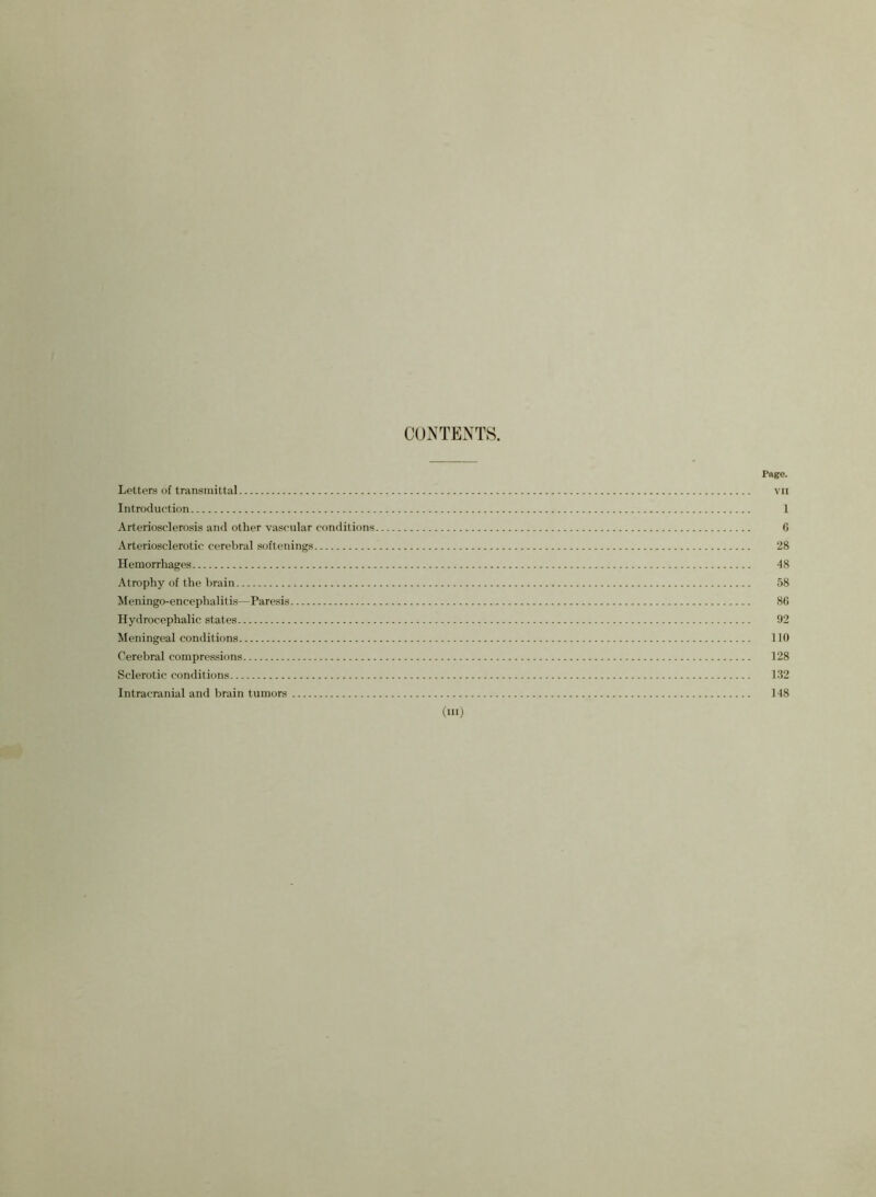 CONTENTS. Page. Letters of transmittal vn Introduction 1 Arteriosclerosis and other vascular conditions 6 Arteriosclerotic cerebral softenings 28 Hemorrhages 48 Atrophy of the brain 58 Meningo-encephalitis—Paresis 86 Hydrocephalic states 92 Meningeal conditions 110 Cerebral compressions 128 Sclerotic conditions 132 Intracranial and brain tumors 148 (hi)