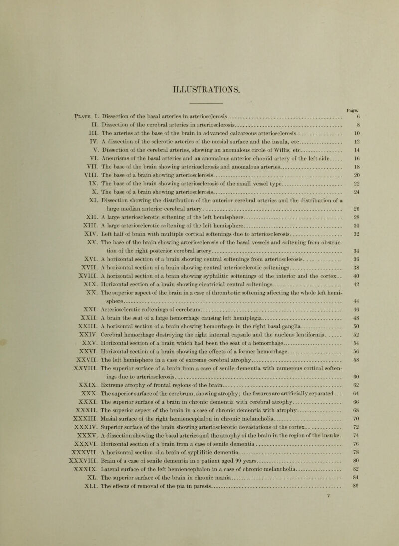 Page. Plate I. Dissection of the basal arteries in arteriosclerosis 6 II. Dissection of the cerebral arteries in arteriosclerosis 8 III. The arteries at the base of the brain in advanced calcareous arteriosclerosis 10 IV. A dissection of the sclerotic arteries of the mesial surface and the insula, etc 12 V. Dissection of the cerebral arteries, showing an anomalous circle of Willis, etc 14 VI. Aneurisms of the basal arteries and an anomalous anterior choroid artery of the left side 16 VII. The base of the brain showing arteriosclerosis and anomalous arteries 18 VIII. The base of a brain showing arteriosclerosis 20 IX. The base of the brain showing arteriosclerosis of the small vessel type 22 X. The base of a brain showing arteriosclerosis 24 XI. Dissection showing the distribution of the anterior cerebral arteries and the distribution of a large median anterior cerebral artery 2G XII. A large arteriosclerotic softening of the left hemisphere 28 XIII. A large arteriosclerotic softening of the left hemisphere 20 XIV. Left half of brain with multiple cortical softenings due to arteriosclerosis 32 XV. The base of the brain showing arteriosclerosis of the basal vessels and softening from obstruc- tion of the right posterior cerebral artery 34 XVI. A horizontal section of a brain showing central softenings from arteriosclerosis 36 XVII. A horizontal section of a brain showing central arteriosclerotic softenings 38 XVIII. A horizontal section of a brain showing syphilitic softenings of the interior and the cortex.. 40 XIX. Horizontal section of a brain showing cicatricial central softenings 42 XX. The superior aspect of the brain in a case of thrombotic softening affecting the whole left hemi- sphere 44 XXI. Arteriosclerotic softenings of cerebrum 46 XXII. A brain the seat of a large hemorrhage causing left hemiplegia 48 XXIII. A horizontal section of a brain showing hemorrhage in the right basal ganglia 50 XXIV. Cerebral hemorrhage destroying the right internal capsule and the nucleus lentiformis 52 XXV. Horizontal section of a brain which had been the seat of a hemorrhage 54 XXVI. Horizontal section of a brain showing the effects of a former hemorrhage 56 XXVII. The left hemisphere in a case of extreme cerebral atrophy 58 XXVIII. The superior surface of a brain from a case of senile dementia with numerous cortical soften- ings due to arteriosclerosis 60 XXIX. Extreme atrophy of frontal regions of the brain 62 XXX. The superior surface of the cerebrum, showing atrophy; the fissures are artificially separated... 64 XXXI. The superior surface of a brain in chronic dementia with cerebral atrophy 66 XXXII. The superior aspect of the brain in a case of chronic dementia with atrophy 68 XXXIII. Mesial surface of the right hemiencephalon in chronic melancholia 70 XXXIV. Superior surface of the brain showing arteriosclerotic devastations of the cortex 72 XXXV. A dissection showing the basal arteries and the atrophy of the brain in the region of the insulae. 74 XXXVI. Horizontal section of a brain from a case of senile dementia 76 XXXVII. A horizontal section of a brain of syphilitic dementia 78 XXXVIII. Brain of a case of senile dementia in a patient aged 99 years 80 XXXIX. Lateral surface of the left hemiencephalon in a case of chronic melancholia 82 XL. The superior surface of the brain in chronic mania 84 XLI. The effects of removal of the pia in paresis 86