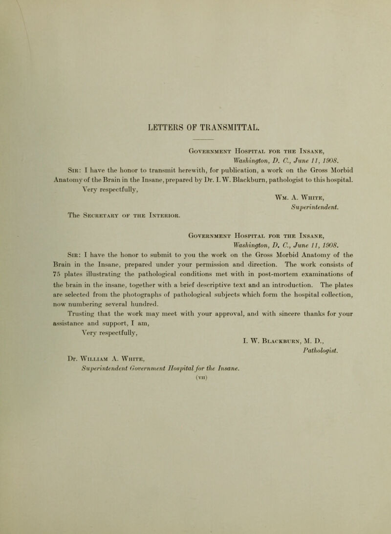 LETTERS OF TRANSMITTAL. Government Hospital for the Insane, Washington, D. C., June 11, 1908. Sir: I have the honor to transmit herewith, for publication, a work on the Gross Morbid Anatomy of the Brain in the Insane, prepared by Dr. I. W. Blackburn, pat hologist to this hospital. Very respectfully, Wm. A. White, Superintendent. The Secretary of the Interior. Government Hospital for the Insane, Washington, D. C., June 11, 1908. Sir: I have the honor to submit to you the work on the Gross Morbid Anatomy of the Brain in the Insane, prepared under your permission and direction. The work consists of 75 plates illustrating the pathological conditions met with in post-mortem examinations of the brain in the insane, together with a brief descriptive text and an introduction. The plates are selected from the photographs of pathological subjects which form the hospital collection, now numbering several hundred. Trusting that the work may meet with your approval, and with sincere thanks for your assistance and support, I am, Very respectfully, I. W. Blackburn, M. D., Pathologist. Dr. William A. White, Superintendent Governmen t Hospital for the Insane.