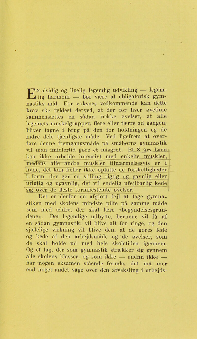 En alsidig og ligelig legemlig udvikling — legem- lig harmoni — bør være al obligatorisk gym- nastiks mål. For voksnes vedkommende kan dette krav ske fyldest derved, at der for hver øvetime sammensættes en sådan række øvelser, at alle legemets muskelgrupper, flere eller færre ad gangen, bliver tagne i brug på den for holdningen og de indre dele tjænligste måde. Ved ligefrem at over- føre denne fremgangsmåde på småbørns gymnastik vil man imidlertid gøre et misgreb. Et 8 års barn.: kan ikke arbejde intensivt m^ed enkelte muskler., ~médens alfe andre muskler tilnærmelsesvis er i hvile, det kan heller ikke opfatte de forskelligheder i form, der gør en stilling rigtig og gavnlig eller urigtig og ugavnlig, det vil endelig ufejlbarlig kede \ig over de fleste formbestemte øvelser. Det er derfor en afgjort fejl at tage gymna- stiken med skolens mindste pilte på samme måde som med ældre, der skal lære »begyndelsesgrun- dene«. Det legemlige udbytte, børnene vil få af en sådan gymnastik, vil blive alt for ringe, og den sjælelige virkning vil blive den, at de gøres lede og kede af den arbejdsmåde og de øvelser, som de skal holde ud med hele skoletiden igennem. Og et fag, der som gymnastik strækker sig gennem alle skolens klasser, og som ikke — endnu ikke — har nogen eksamen stående forude, det må mer end noget andet våge over den afveksling i arbejds-