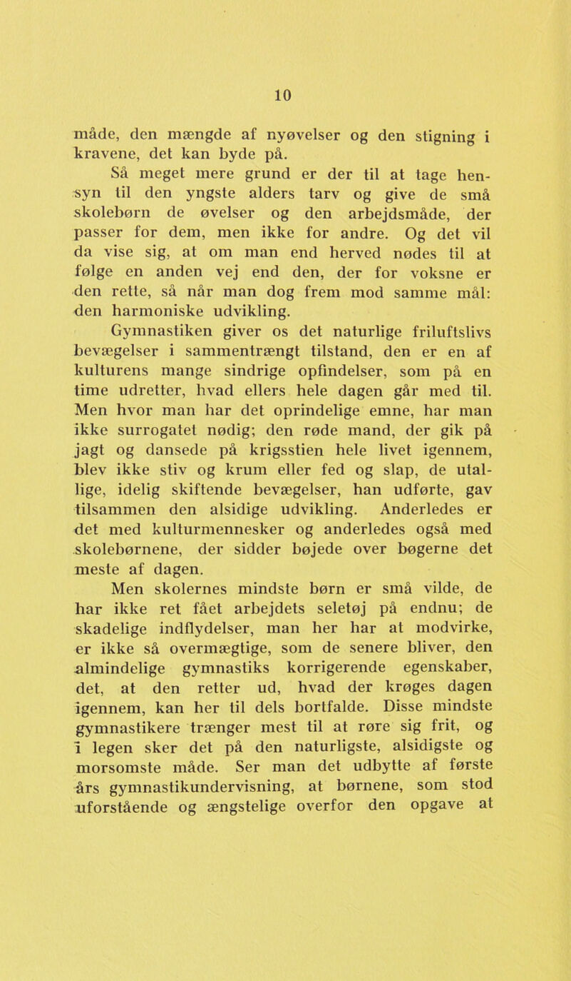 måde, den mængde af nyøvelser og den stigning i kravene, det kan byde på. Så meget mere grund er der til at tage hen- syn til den yngste alders tarv og give de små skolebørn de øvelser og den arbejdsmåde, der passer for dem, men ikke for andre. Og det vil da vise sig, at om man end herved nødes til at følge en anden vej end den, der for voksne er den rette, så når man dog frem mod samme mål: den harmoniske udvikling. Gymnastiken giver os det naturlige friluftslivs bevægelser i sammentrængt tilstand, den er en af kulturens mange sindrige opfindelser, som på en time udretter, hvad ellers hele dagen går med til. Men hvor man har det oprindelige emne, har man ikke surrogatet nødig; den røde mand, der gik på jagt og dansede på krigsstien hele livet igennem, blev ikke stiv og krum eller fed og slap, de utal- lige, idelig skiftende bevægelser, han udførte, gav tilsammen den alsidige udvikling. Anderledes er det med kulturmennesker og anderledes også med skolebørnene, der sidder bøjede over bøgerne det meste af dagen. Men skolernes mindste børn er små vilde, de har ikke ret fået arbejdets seletøj på endnu; de skadelige indflydelser, man her har at modvirke, er ikke så overmægtige, som de senere bliver, den almindelige gymnastiks korrigerende egenskaber, det, at den retter ud, hvad der krøges dagen igennem, kan her til dels bortfalde. Disse mindste gj’mnastikere trænger mest til at røre sig frit, og 1 legen sker det på den naturligste, alsidigste og morsomste måde. Ser man det udbytte af første års gymnastikundervisning, at børnene, som stod uforstående og ængstelige overfor den opgave at