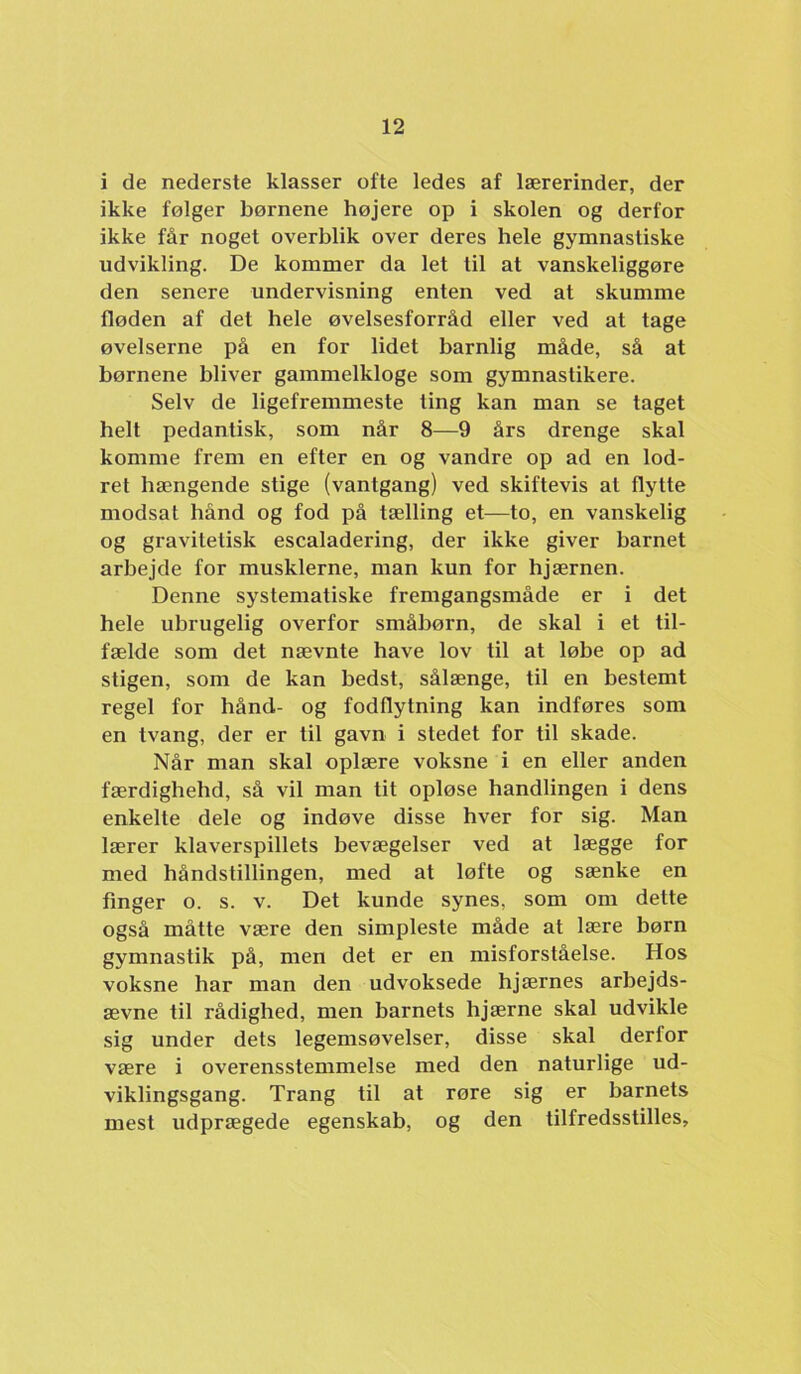 i de nederste klasser ofte ledes af lærerinder, der ikke følger børnene højere op i skolen og derfor ikke får noget overblik over deres hele gymnastiske udvikling. De kommer da let til at vanskeliggøre den senere undervisning enten ved at skumme fløden af det hele øvelsesforråd eller ved at tage øvelserne på en for lidet barnlig måde, så at børnene bliver gammelkloge som gymnastikere. Selv de ligefremmeste ting kan man se taget helt pedantisk, som når 8—9 års drenge skal komme frem en efter en og vandre op ad en lod- ret hængende stige (vantgang) ved skiftevis at flytte modsat hånd og fod på tælling et—to, en vanskelig og gravitetisk escaladering, der ikke giver barnet arbejde for musklerne, man kun for hjærnen. Denne systematiske fremgangsmåde er i det hele ubrugelig overfor småbørn, de skal i et til- fælde som det nævnte have lov til at løbe op ad stigen, som de kan bedst, sålænge, til en bestemt regel for hånd- og fodflytning kan indføres som en tvang, der er til gavn i stedet for til skade. Når man skal oplære voksne i en eller anden færdighehd, så vil man tit opløse handlingen i dens enkelte dele og indøve disse hver for sig. Man lærer klaverspillets bevægelser ved at lægge for med håndstillingen, med at løfte og sænke en finger o. s. v. Det kunde synes, som om dette også måtte være den simpleste måde at lære børn gymnastik på, men det er en misforståelse. Hos voksne har man den udvoksede hjærnes arbejds- ævne til rådighed, men barnets hjærne skal udvikle sig under dets legemsøvelser, disse skal derfor være i overensstemmelse med den naturlige ud- viklingsgang. Trang til at røre sig er barnets mest udprægede egenskab, og den tilfredsstilles.