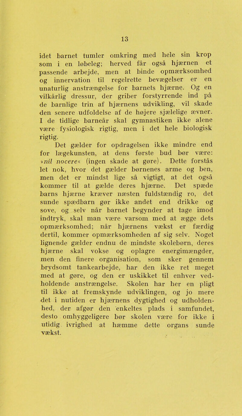 idet barnet tumler omkring med hele sin krop som i en løbeleg; herved får også hjærnen et passende arbejde, men at binde opmærksomhed og innervation til regelrette bevægelser er en unaturlig anstrængelse for barnets hjærne. Og en vilkårlig dressur, der griber forstyrrende ind på de barnlige trin af hjærnens udvikling, vil skade den senere udfoldelse af de højere sjælelige ævner. I de tidlige barneår skal gymnastiken ikke alene være fysiologisk rigtig, men i det hele biologisk rigtig. Det gælder for opdragelsen ikke mindre end for lægekunsten, at dens første bud bør være; »ni7 nocere<i (ingen skade at gøre). Dette forstås let nok, hvor det gælder børnenes arme og ben, men det er mindst lige så vigtigt, at det også kommer til at gælde deres hjærne. Det spæde barns hjærne kræver næsten fuldstændig ro, det sunde spædbarn gør ikke andet end drikke og sove, og selv når barnet begynder at tage imod indtryk, skal man være varsom med at ægge dets opmærksomhed; når hjærnens vækst er færdig dertil, kommer opmærksomheden af sig selv. Noget lignende gælder endnu de mindste skolebørn, deres hjærne skal vokse og oplagre energimængder, men den finere organisation, som sker gennem brydsomt tankearbejde, har den ikke ret meget med at gøre, og den er uskikket til enhver ved- holdende anstrængelse. Skolen har her en pligt til ikke at fremskynde udviklingen, og jo mere det i nutiden er hjærnens dygtighed og udholden- hed, der afgør den enkeltes plads i samfundet, desto omhyggeligere bør skolen være for ikke i utidig ivrighed at hæmme dette organs sunde vækst.