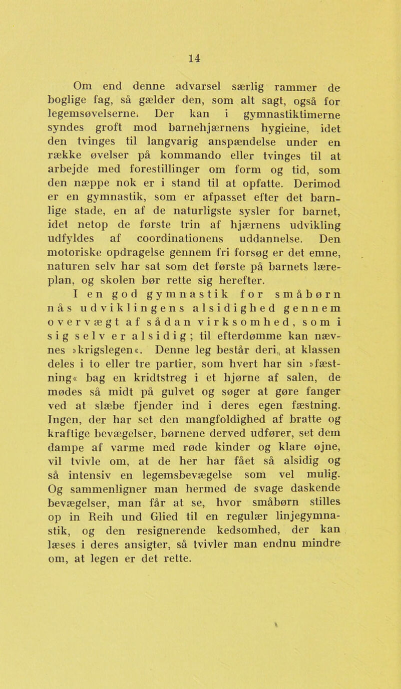 Om end denne advarsel særlig rammer de boglige fag, så gælder den, som alt sagt, også for legemsøvelserne. Der kan i gymnastiktimerne syndes groft mod barnehjærnens hygieine, idet den tvinges til langvarig anspændelse under en række øvelser på kommando eller tvinges til at arbejde med forestillinger om form og tid, som den næppe nok er i stand til at opfatte. Derimod er en gymnastik, som er afpasset efter det barn- lige stade, en af de naturligste sysler for barnet, idel netop de første trin af hjærnens udvikling udfyldes af coordinationens uddannelse. Den motoriske opdragelse gennem fri forsøg er det emne, naturen selv har sat som det første på barnets lære- plan, og skolen bør rette sig herefter. I en god gymnastik for småbørn nås udviklingens alsidighed gennem overvægt af sådan virksomhed, som i sig selv er alsidig; til efterdømme kan næv- nes »krigslegen«. Denne leg består deri,, at klassen deles i to eller tre partier, som hvert har sin »fæst- ning« bag en kridtstreg i et hjørne af salen, de mødes så midt på gulvet og søger at gøre fanger ved at slæbe fjender ind i deres egen fæstning. Ingen, der har set den mangfoldighed af bratte og kraftige bevægelser, børnene derved udfører, set dem dampe af varme med røde kinder og klare øjne, vil tvivle om, at de her har fået så alsidig og så intensiv en legemsbevægelse som vel mulig. Og sammenligner man hermed de svage daskende bevægelser, man får at se, hvor småbørn stilles op in Reih und Glied til en regulær linjegymna- stik, og den resignerende kedsomhed, der kan læses i deres ansigter, så tvivler man endnu mindre om, at legen er det rette. %