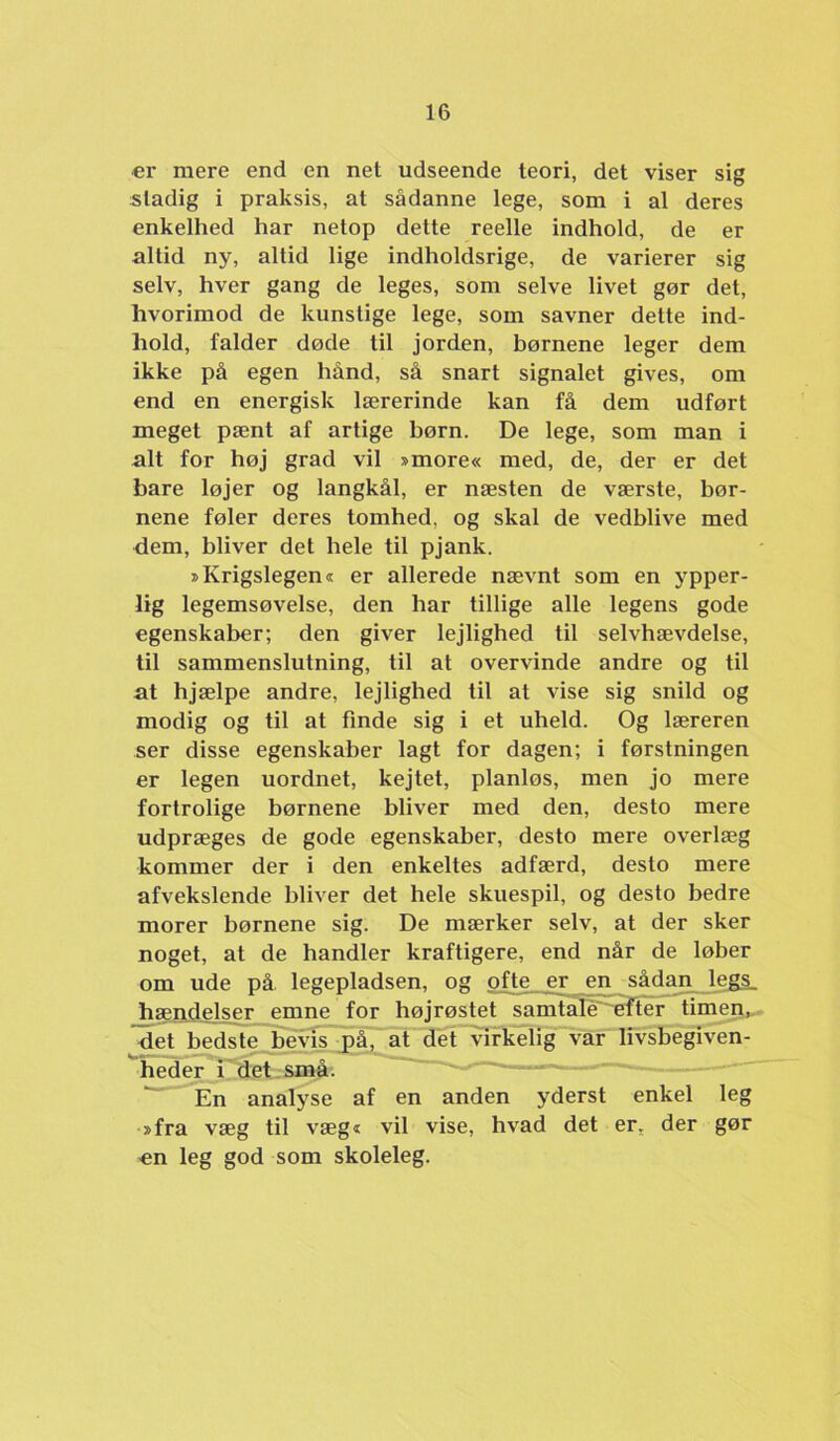 €1- mere end en net udseende teori, det viser sig stadig i praksis, at sådanne lege, som i al deres enkelhed har netop dette reelle indhold, de er altid ny, altid lige indholdsrige, de varierer sig selv, hver gang de leges, som selve livet gør det, hvorimod de kunstige lege, som savner dette ind- hold, falder døde til jorden, børnene leger dem ikke på egen hånd, så snart signalet gives, om end en energisk lærerinde kan få dem udført meget pænt af artige børn. De lege, som man i alt for høj grad vil »more« med, de, der er det bare løjer og langkål, er næsten de værste, bør- nene føler deres tomhed, og skal de vedblive med dem, bliver det hele til pjank. »Krigslegen« er allerede nævnt som en ypper- lig legemsøvelse, den har tillige alle legens gode egenskaber; den giver lejlighed til selvhævdelse, til sammenslutning, til at overvinde andre og til at hjælpe andre, lejlighed til at vise sig snild og modig og til at finde sig i et uheld. Og læreren ser disse egenskaber lagt for dagen; i førstningen er legen uordnet, kejtet, planløs, men jo mere fortrolige børnene bliver med den, desto mere udpræges de gode egenskaber, desto mere overlæg kommer der i den enkeltes adfærd, desto mere afvekslende bliver det hele skuespil, og desto bedre morer børnene sig. De mærker selv, at der sker noget, at de handler kraftigere, end når de løber om ude på. legepladsen, og ofte er en sådmi legs_ _faændelser emne for højrøstet samtali^^^T^er timen„. det bedste bevis jiå, at dét virkelig var livsbegiven- heder J'det. små. ' En analyse af en anden yderst enkel leg »fra væg til væg« vil vise, hvad det er^ der gør 'Cn leg god som skoleleg.