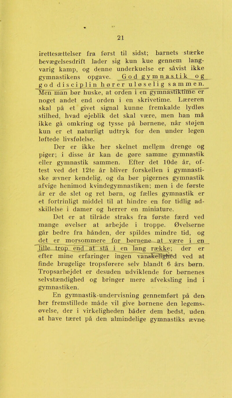 irettesættelser fra først til sidst; barnets stærke bevægelsesdrift lader sig kun kue gennem lang- varig kamp, og denne underkuelse er såvist ikke gymnastikens opgave. G o d g y m n as.ti k og god disciplin bører uløselig sammen. Men man bør buske, at orden i en gymnastiktfméi ér noget andet end orden i en skrivetime. Læreren skal på et givet signal kunne fremkalde lydløs stilhed, hvad øjeblik det skal være, men han må ikke gå omkring og tysse på børnene, når støjen kun er et naturligt udtryk for den under legen løftede livsfølelse. Der er ikke her skelnet mellpm drenge og piger; i disse år kan de gøre samme gymnastik eller gj'mnastik sammen. Efter det 10de år, of- test ved det 12te år bliver forskellen i gymnasti- ske ævner kendelig, og da bør pigernes gymnastik afvige henimod kvindegymnastiken; men i de første år er de slet og ret børn, og fælles gymnastik er et fortrinligt middel til at hindre en for tidlig ad- skillelse i damer og herrer en miniature. Det er at tilråde straks fra første færd ved mange øvelser at arbejde i troppe. Øvelserne går bedre fra hånden, der spildes mindre tid, og det er morsommere for børnena.. at_ være i jen_ 7Ulle trop end at stå i en lang række; der er efter mine erfaringer ingen vanskelighed ved at finde brugelige tropsførere selv blandt 6 års børn. Tropsarbejdet er desuden udviklende for børnenes selvstændighed og bringer mere afveksling ind i gymnastiken. En gymnastik-undervisning gennemført på den her fremstillede måde vil give børnene den legems- øvelse, der i virkeligheden båder dem bedst, uden at have tæret på den almindelige gymnastiks ævne-