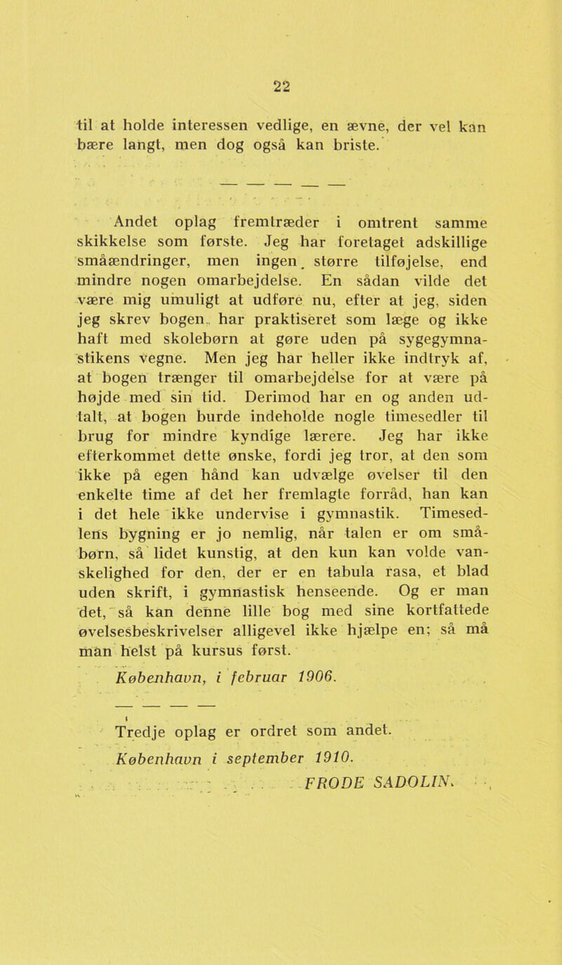 til at holde interessen vedlige, en ævne, der vel kan bære langt, men dog også kan briste. Andet oplag fremtræder i omtrent samme skikkelse som første. Jeg har foretaget adskillige småændringer, men ingen, større tilføjelse, end mindre nogen omarbejdelse. En sådan vilde det være mig umuligt at udføre nu, efter at jeg, siden jeg skrev bogen., har praktiseret som læge og ikke haft med skolebørn at gøre uden på sygegymna- stikens vegne. Men jeg har heller ikke indtryk af, at bogen trænger til omarbejdelse for at være på højde med sin tid. Derimod har en og anden ud- talt, at bogen burde indeholde nogle timesedler til brug for mindre kyndige lærere. Jeg har ikke efterkommet dette ønske, fordi jeg tror, at den som ikke på egen hånd kan udvælge øvelser til den enkelte time af det her fremlagte forråd, han kan i det hele ikke undervise i gymnastik. Timesed- lens bygning er jo nemlig, når talen er om små- børn, så lidet kunstig, at den kun kan volde van- skelighed for den, der er en tabula rasa, et blad uden skrift, i gymnastisk henseende. Og er man det, så kan denne lille bog med sine kortfattede øvelsesbeskrivelser alligevel ikke hjælpe en; så må man helst på kursus først. København, i februar 1906. I Tredje optag er ordret som andet. København i september 1910. . ' . . . FRODE S ADO LIN.
