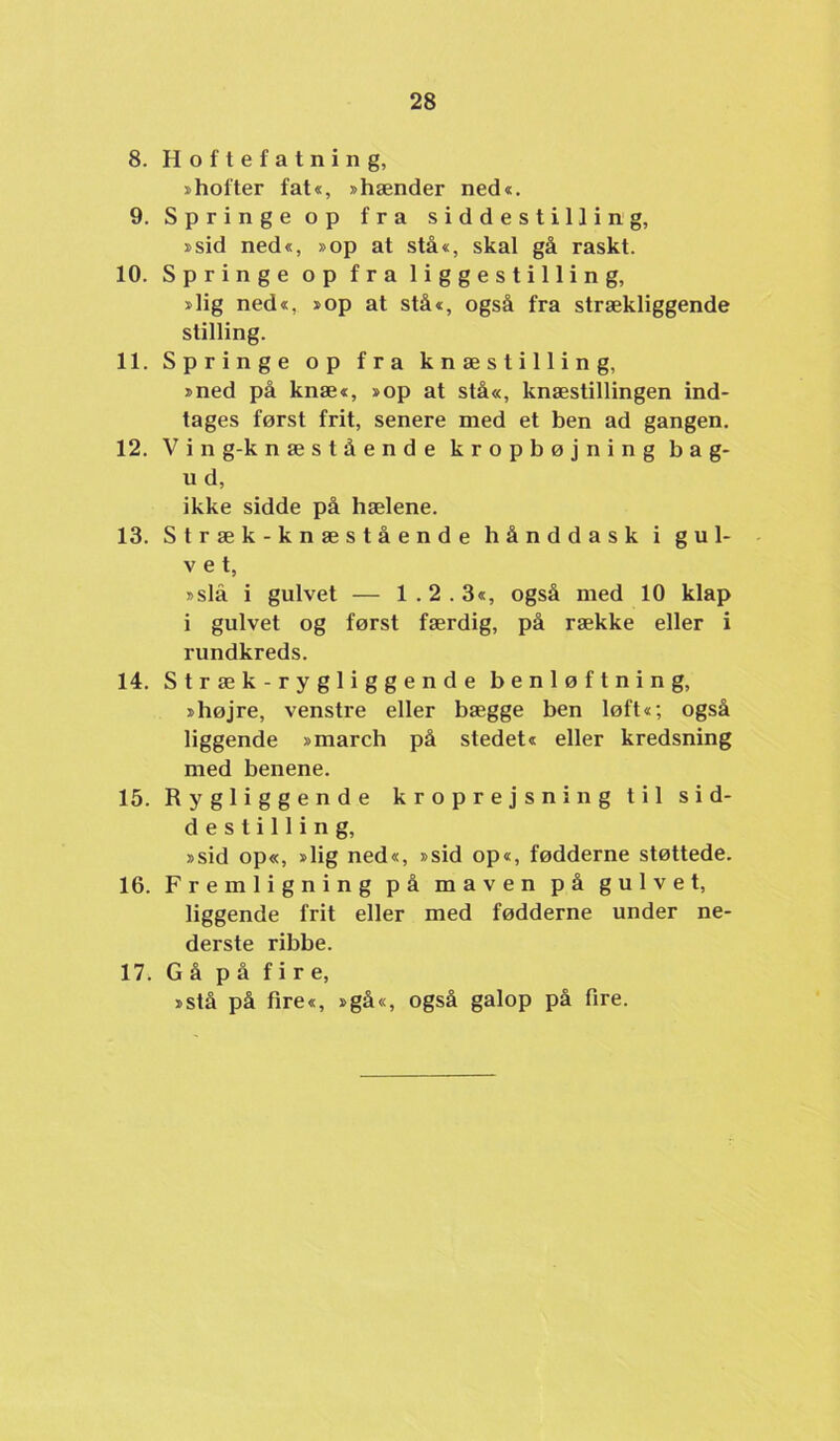 8. Hoftefatning, »hofter fat«, »hænder ned«. 9. Springe op fra siddestilling, »sid ned«, »op at stå«, skal gå raskt. 10. Springe op fra liggestilling, »lig ned«, »op at stå«, også fra strækliggende stilling. 11. Springe op fra knæstilling, »ned på knæ«, »op at stå«, knæstillingen ind- tages først frit, senere med et hen ad gangen. 12. V i n g-k næstående kropbøjning bag- II d, ikke sidde på hælene. 13. Stræk-knæstående hånddask i gul- vet, »slå i gulvet — 1.2.3«, også med 10 klap i gulvet og først færdig, på række eller i rundkreds. 14. Stræk-rygliggende benløftning, »højre, venstre eller bægge ben løft«; også liggende »march på stedet« eller kredsning med benene. 15. Rygliggende kroprejsning til sid- destilling, »sid op«, »lig ned«, »sid op«, fødderne støttede. 16. Fremligning på maven på gulvet, liggende frit eller med fødderne under ne- derste ribbe. 17. Gå på fire, »stå på fire«, »gå«, også galop på fire.