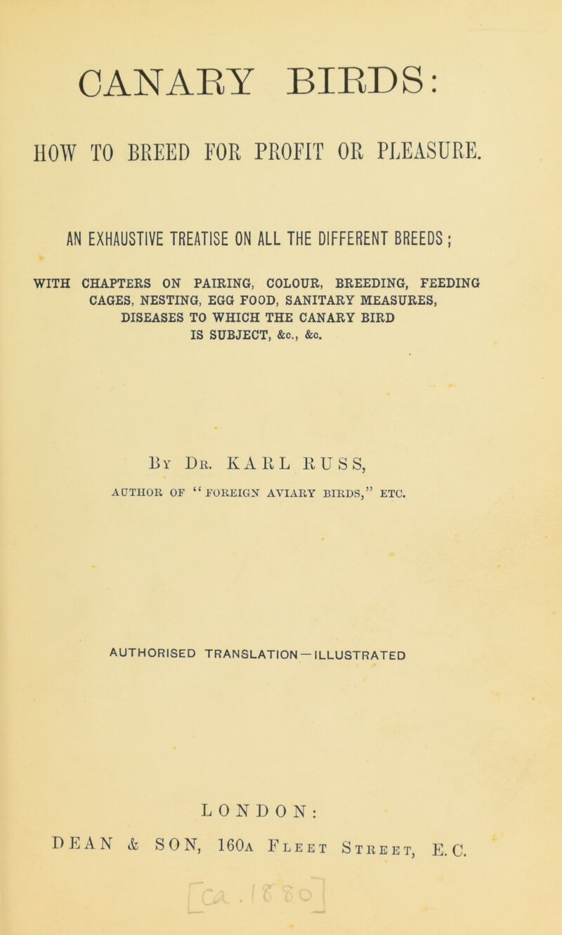 CANABY BIBDS HOW TO BREED FOR PROFIT OR PLEASURE. AN EXHAUSTIVE TREATISE ON ALL THE DIFFERENT BREEDS ; WITH CHAPTERS ON PAIRING, COLOUR, BREEDING, FEEDING CAGES, NESTING, EGG FOOD, SANITARY MEASURES, DISEASES TO WHICH THE CANARY BIRD IS SUBJECT, &c., &c. By Dr. KARL RUSS, ADT1IOR OF “FOREIGN AVIARY BIRDS,” ETC. AUTHORISED TRANSLATION — ILLUSTRATED LONDON: DEAN & SON, 1 60a Fleet Street, E. C.