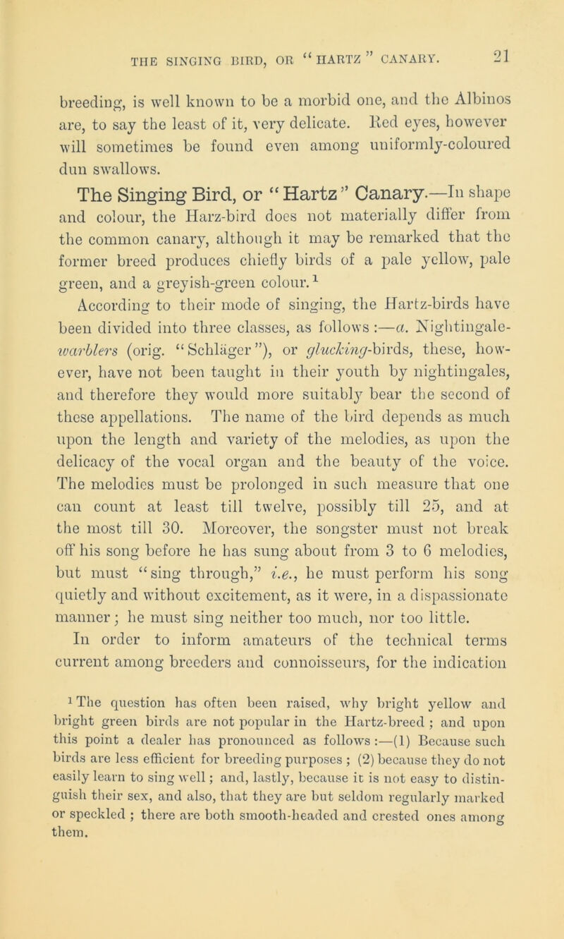breeding, is well known to be a morbid one, and the Albinos are, to say the least of it, very delicate, lted eyes, however will sometimes be found even among uniformly-coloured dun swallows. The Singing Bird, or “ Hartz ” Canary.—In shape and colour, the Harz-bird does not materially differ from the common canary, although it may be remarked that the former breed produces chiefly birds of a pale yellow, pale green, and a greyish-green colour.1 According to their mode of singing, the Hartz-birds have been divided into three classes, as follows :—a. Nightingale- warblers (orig. “ Schlager ”), or glucking-birds, these, how- ever, have not been taught in their youth by nightingales, and therefore they would more suitably bear the second of these appellations. The name of the bird depends as much upon the length and variety of the melodies, as upon the delicacy of the vocal organ and the beauty of the voice. The melodies must be prolonged in such measure that one can count at least till twelve, possibly till 25, and at the most till 30. Moreover, the songster must not break off his song before he has sung about from 3 to 6 melodies, but must “sing through,” i.e., he must perform his song quietly and without excitement, as it were, in a dispassionate manner; he must sing neither too much, nor too little. In order to inform amateurs of the technical terms current among breeders and connoisseurs, for the indication 1 The question has often been raised, why bright yellow and bright green birds are not popular in the Hartz-breed ; and upon this point a dealer has pronounced as follows:—(1) Because such birds are less efficient for breeding purposes ; (2) because they do not easily learn to sing well; and, lastly, because ic is not easy to distin- guish their sex, and also, that they are but seldom regularly marked or speckled ; there are both smooth-headed and crested ones among them.