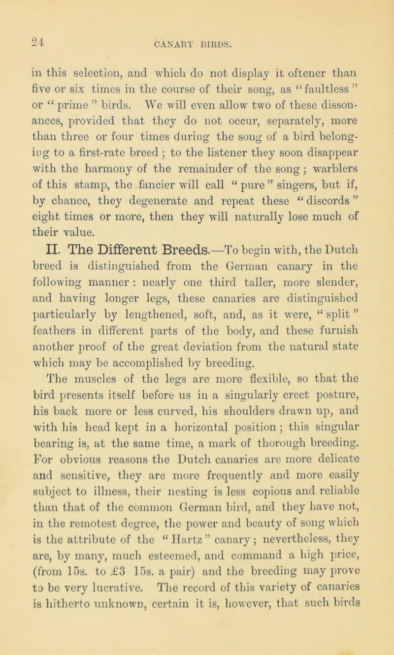 in this selection, and which do not display it oftener than five or six times in the course of their song, as “ faultless ” or “ prime ” birds. We will even allow two of these disson- ances, provided that they do not occur, separately, more than three or four times during the song of a bird belong- ing to a first-rate breed; to the listener they soon disappear with the harmony of the remainder of the song; warblers of this stamp, the fancier will call “ pure ” singers, but if, by chance, they degenerate and repeat these “ discords ” eight times or more, then they will naturally lose much of their value. II. The Different Breeds.—To begin with, the Dutch breed is distinguished from the German canary in the following manner : nearly one third taller, more slender, and having longer legs, these canaries are distinguished particularly by lengthened, soft, and, as it were, “ split ” feathers in different parts of the body, and these furnish another proof of the great deviation from the natural state which may be accomplished by breeding. The muscles of the legs are more flexible, so that the bird presents itself before us in a singularly erect posture, his back more or less curved, his shoulders drawn up, and with his head kept in a horizontal position; this singular bearing is, at the same time, a mark of thorough breeding. For obvious reasons the Dutch canaries are more delicate and sensitive, they are more frequently and more easily subject to illness, their nesting is less copious and reliable than that of the common German bird, and they have not, in the remotest degree, the power and beauty of song which is the attribute of the “ Hartz ” canary ; nevertheless, they are, by many, much esteemed, and command a high price, (from 15s. to ,£3 15s. a pair) and the breeding may prove to be very lucrative. The record of this variety of canaries is hitherto unknown, certain it is, however, that such birds