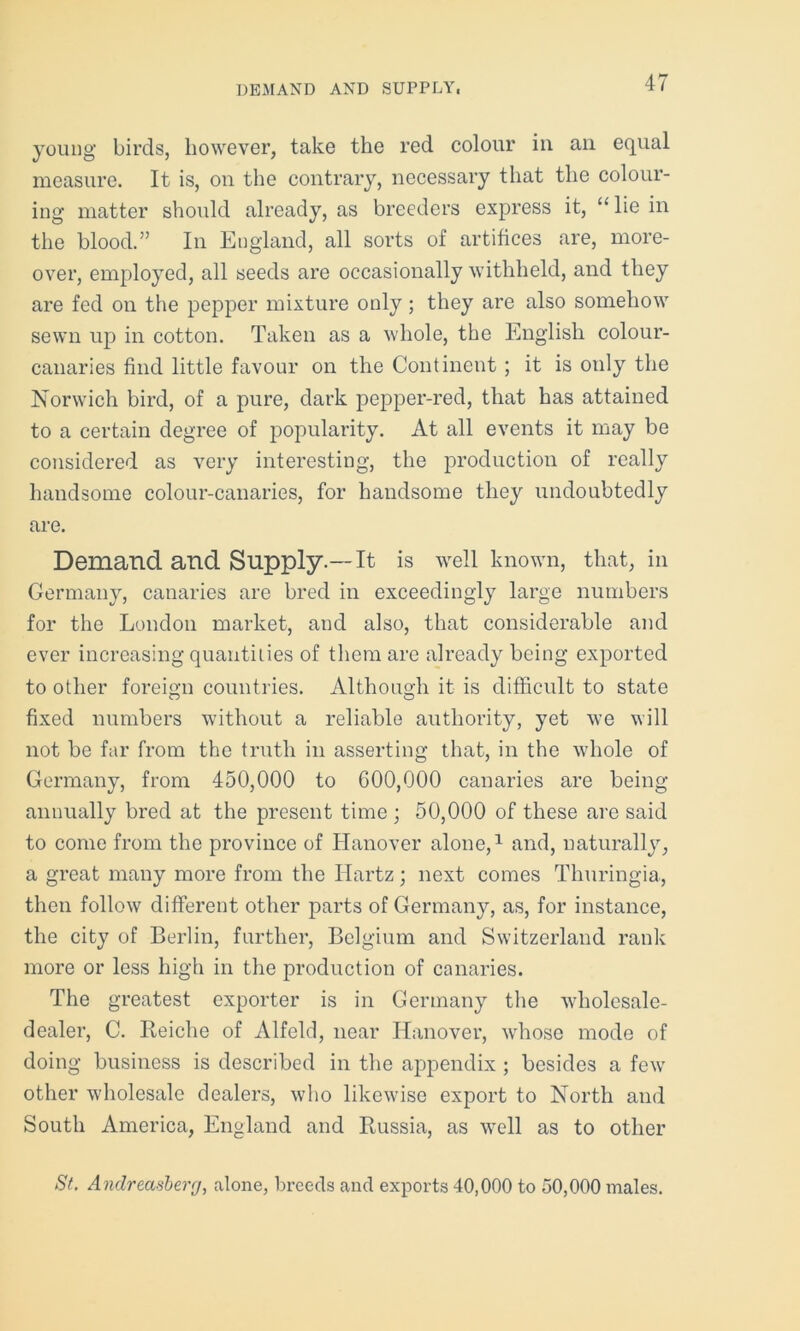 DEMAND AND SUPPLY, young birds, however, take the red colour in an equal measure. It is, on the contrary, necessary that the colour- ing matter should already, as breeders express it, “ lie in the blood.” In England, all sorts of artifices are, more- over, employed, all seeds are occasionally withheld, and they are fed on the pepper mixture only; they are also somehow sewn up in cotton. Taken as a whole, the English colour- canaries find little favour on the Continent ; it is only the Norwich bird, of a pure, dark pepper-red, that has attained to a certain degree of popularity. At all events it may be considered as very interesting, the production of really handsome colour-canaries, for handsome they undoubtedly are. Demand and Supply.—It is well known, that, ill Germany, canaries are bred in exceedingly large numbers for the London market, and also, that considerable and ever increasing quantities of them are already being exported to other foreign countries. Although it is difficult to state fixed numbers without a reliable authority, yet we will not be far from the truth in asserting that, in the whole of Germany, from 450,000 to 600,000 canaries are being annually bred at the present time ; 50,000 of these are said to come from the province of Hanover alone,1 and, naturally, a great many more from the Hartz; next comes Thuringia, then follow different other parts of Germany, as, for instance, the city of Berlin, further, Belgium and Switzerland rank more or less high in the production of canaries. The greatest exporter is in Germany the wholesale- dealer, C. Reiche of Alfeld, near Hanover, whose mode of doing business is described in the appendix ; besides a few’ other wholesale dealers, who likewise export to North and South America, England and Russia, as well as to other St. Andreasberg, alone, breeds and exports 40,000 to 50,000 males.