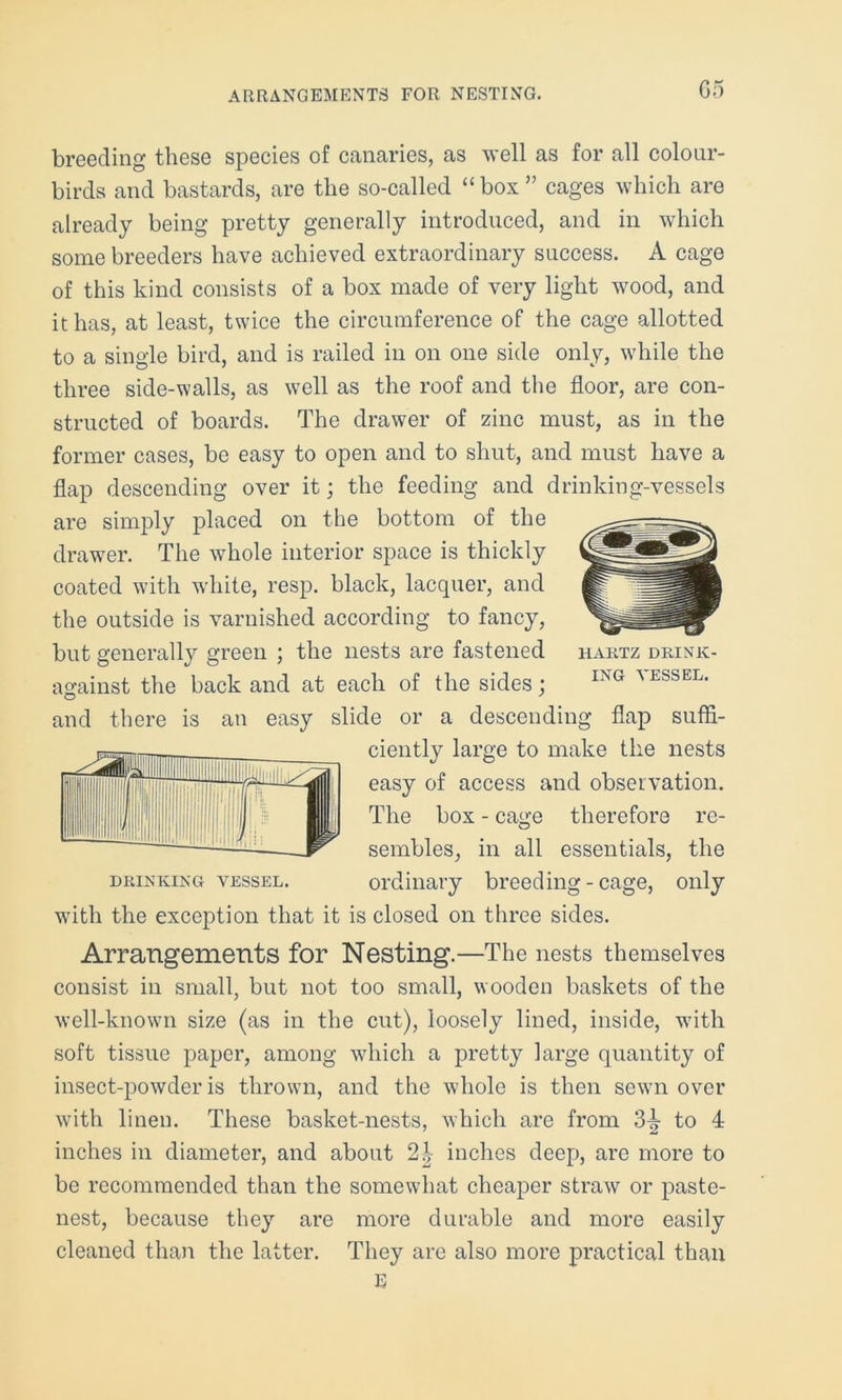 ARRANGEMENTS FOR NESTING. G5 breeding these species of canaries, as well as for all colour- birds and bastards, are the so-called “box” cages which are already being pretty generally introduced, and in which some breeders have achieved extraordinary success. A cage of this kind consists of a box made of very light wood, and it has, at least, twice the circumference of the cage allotted to a single bird, and is railed in on one side only, while the three side-walls, as well as the roof and the floor, are con- structed of boards. The drawer of zinc must, as in the former cases, be easy to open and to shut, and must have a flap descending over it; the feeding and drinking-vessels are simply placed on the bottom of the drawer. The wThole interior space is thickly coated with white, resp. black, lacquer, and the outside is varnished according to fancy, but generally green ; the nests are fastened haktz drink- against the back and at each of the sides; ING ^ESSEL- and there is an easy slide or a descending flap suffi- ciently large to make the nests easy of access and observation. The box - cage therefore re- sembles, in all essentials, the drinking vessel. ordinary breeding - cage, only with the exception that it is closed on three sides. Arrangements for Nesting.—The nests themselves consist in small, but not too small, wooden baskets of the well-known size (as in the cut), loosely lined, inside, with soft tissue paper, among which a pretty large quantity of insect-powder is thrown, and the whole is then sewn over with linen. These basket-nests, which are from 3^ to 4 inches in diameter, and about inches deep, are more to be recommended than the somewhat cheaper straw or paste- nest, because they are more durable and more easily cleaned than the latter. They are also more practical than