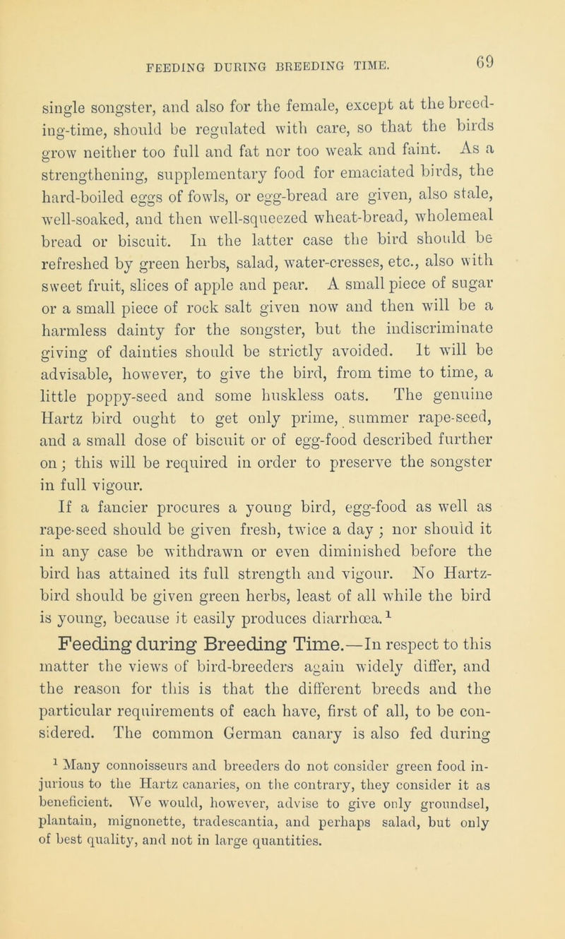 single songster, and also for the female, except at the breed- ing-time, should be regulated with care, so that the birds grow neither too full and fat nor too weak and faint. As a strengthening, supplementary food for emaciated birds, the hard-boiled eggs of fowls, or egg-bread are given, also stale, well-soaked, and then wmll-squeezed wheat-bread, wholemeal bread or biscuit. In the latter case the bird should be refreshed by green herbs, salad, water-cresses, etc., also with sweet fruit, slices of apple and pear. A small piece of sugar or a small piece of rock salt given now and then will be a harmless dainty for the songster, but the indiscriminate giving of dainties should be strictly avoided. It will be advisable, however, to give the bird, from time to time, a little poppy-seed and some lmskless oats. The genuine Hartz bird ought to get only prime, summer rape-seed, and a small dose of biscuit or of egg-food described further on; this will be required in order to preserve the songster in full vigour. If a fancier procures a young bird, egg-food as w7ell as rape-seed should be given fresh, twice a day ; nor should it in any case be withdrawn or even diminished before the bird has attained its full strength and vigour. No Hartz- bird should be given green herbs, least of all while the bird is young, because it easily produces diarrhoea.1 Feeding during Breeding Time.—In respect to this matter the views of bird-breeders again widely differ, and the reason for this is that the different breeds and the particular requirements of each have, first of all, to be con- sidered. The common German canary is also fed during 1 Many connoisseurs and breeders do not consider green food in- jurious to the Hartz canaries, on the contrary, they consider it as beneficient. We would, however, advise to give only groundsel, plantain, mignonette, tradescantia, and perhaps salad, but only of best quality, and not in large quantities.