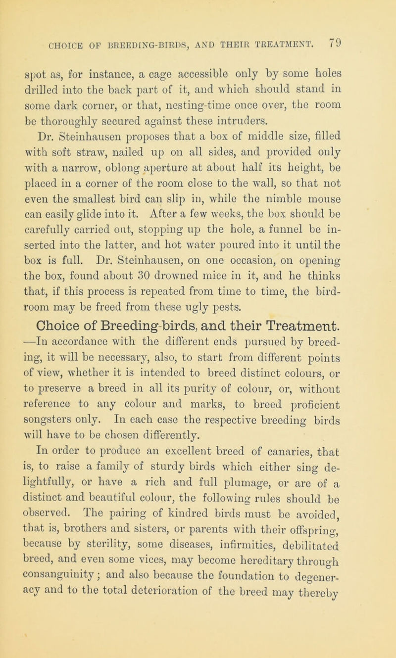 spot as, for instance, a cage accessible only by some holes drilled into the back part of it, and which should stand in some dark corner, or that, nesting-time once over, the room be thoroughly secured against these intruders. Dr. Steinhausen proposes that a box of middle size, filled with soft straw, nailed up on all sides, and provided only with a narrow, oblong aperture at about half its height, be placed in a corner of the room close to the wall, so that not even the smallest bird can slip in, while the nimble mouse can easily glide into it. After a few weeks, the box should be carefully carried out, stopping up the hole, a funnel be in- serted into the latter, and hot water poured into it until the box is full. Dr. Steinhausen, on one occasion, on opening the box, found about 30 drowned mice in it, and he thinks that, if this process is repeated from time to time, the bird- room may be freed from these ugly pests. Choice of Breeding-birds, and their Treatment. —In accordance with the different ends pursued by breed- ing, it will be necessary, also, to start from different points of view, whether it is intended to breed distinct colours, or to preserve a breed in all its purity of colour, or, without reference to any colour and marks, to breed proficient songsters only. In each case the respective breeding birds will have to be chosen differently. In order to produce an excellent breed of canaries, that is, to raise a family of sturdy birds which either sing de- lightfully, or have a rich and full plumage, or are of a distinct and beautiful colour, the following rules should be observed. The pairing of kindred birds must be avoided, that is, brothers and sisters, or parents with their offspring, because by sterility, some diseases, infirmities, debilitated breed, and even some vices, may become hereditary through consanguinity; and also because the foundation to degener- acy and to the total deterioration of the breed may thereby