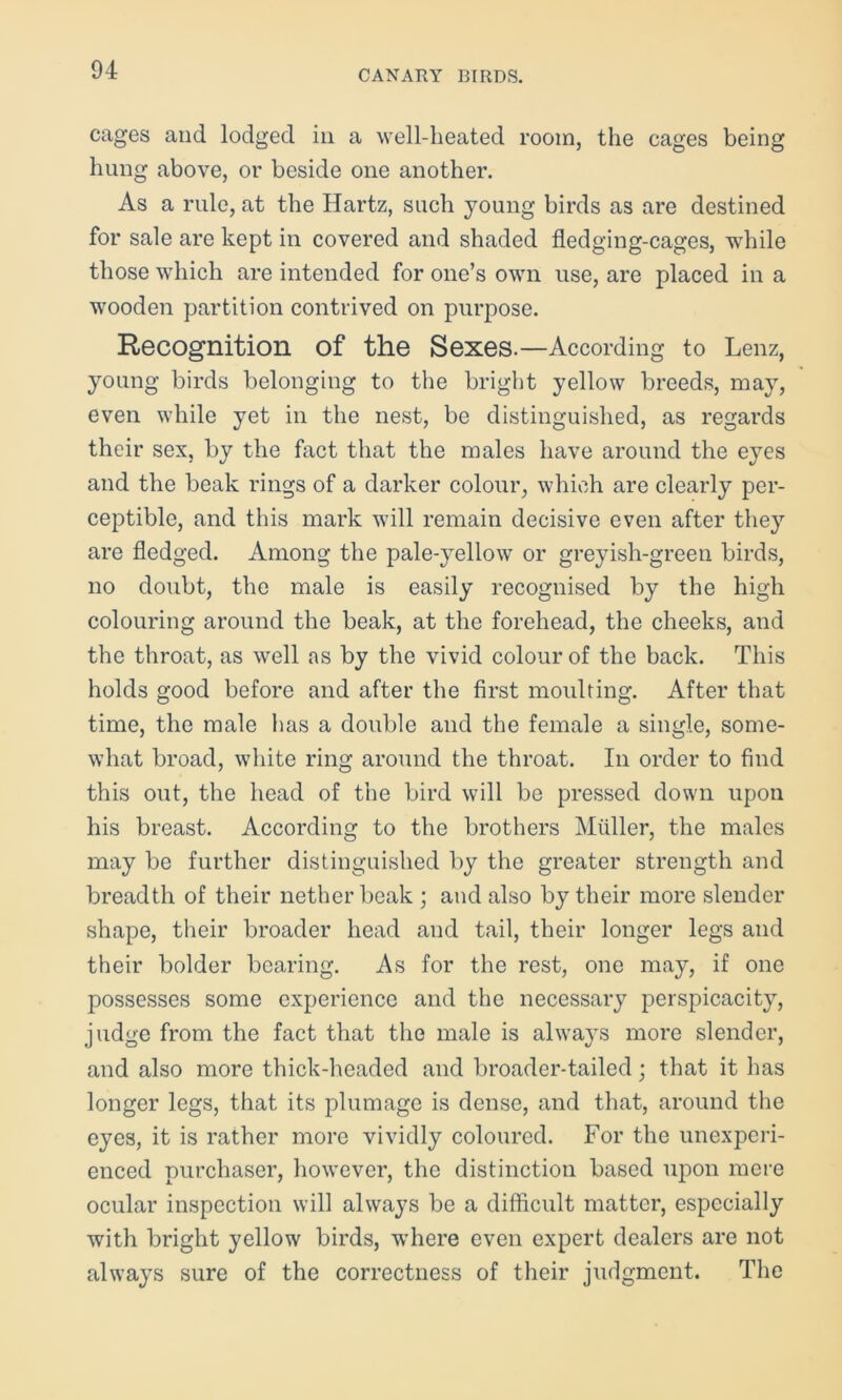 cages and lodged in a well-heated room, the cages being hung above, or beside one another. As a rule, at the Hartz, such young birds as are destined for sale are kept in covered and shaded fledging-cages, while those which are intended for one’s own use, are placed in a wooden partition contrived on purpose. Recognition of the Sexes.—According to Lenz, young birds belonging to the bright yellow breeds, may, even while yet in the nest, be distinguished, as regards their sex, by the fact that the males have around the eyes and the beak rings of a darker colour, which are clearty per- ceptible, and this mark will remain decisive even after they are fledged. Among the pale-yellow or greyish-green birds, no doubt, the male is easily recognised by the high colouring around the beak, at the forehead, the cheeks, and the throat, as well ns by the vivid colour of the back. This holds good before and after the first moulting. After that time, the male has a double and the female a single, some- what broad, white ring around the throat. In order to find this out, the head of the bird will be pressed down upon his breast. According to the brothers Muller, the males may be further distinguished by the greater strength and breadth of their nether beak ; and also by their more slender shape, their broader head and tail, their longer legs and their bolder bearing. As for the rest, one may, if one possesses some experience and the necessary perspicacity, judge from the fact that the male is always more slender, and also more thick-headed and broader-tailed; that it has longer legs, that its plumage is dense, and that, around the eyes, it is rather more vividly coloured. For the unexperi- enced purchaser, however, the distinction based upon mere ocular inspection will always be a difficult matter, especially with bright yellow birds, where even expert dealers are not always sure of the correctness of their judgment. The