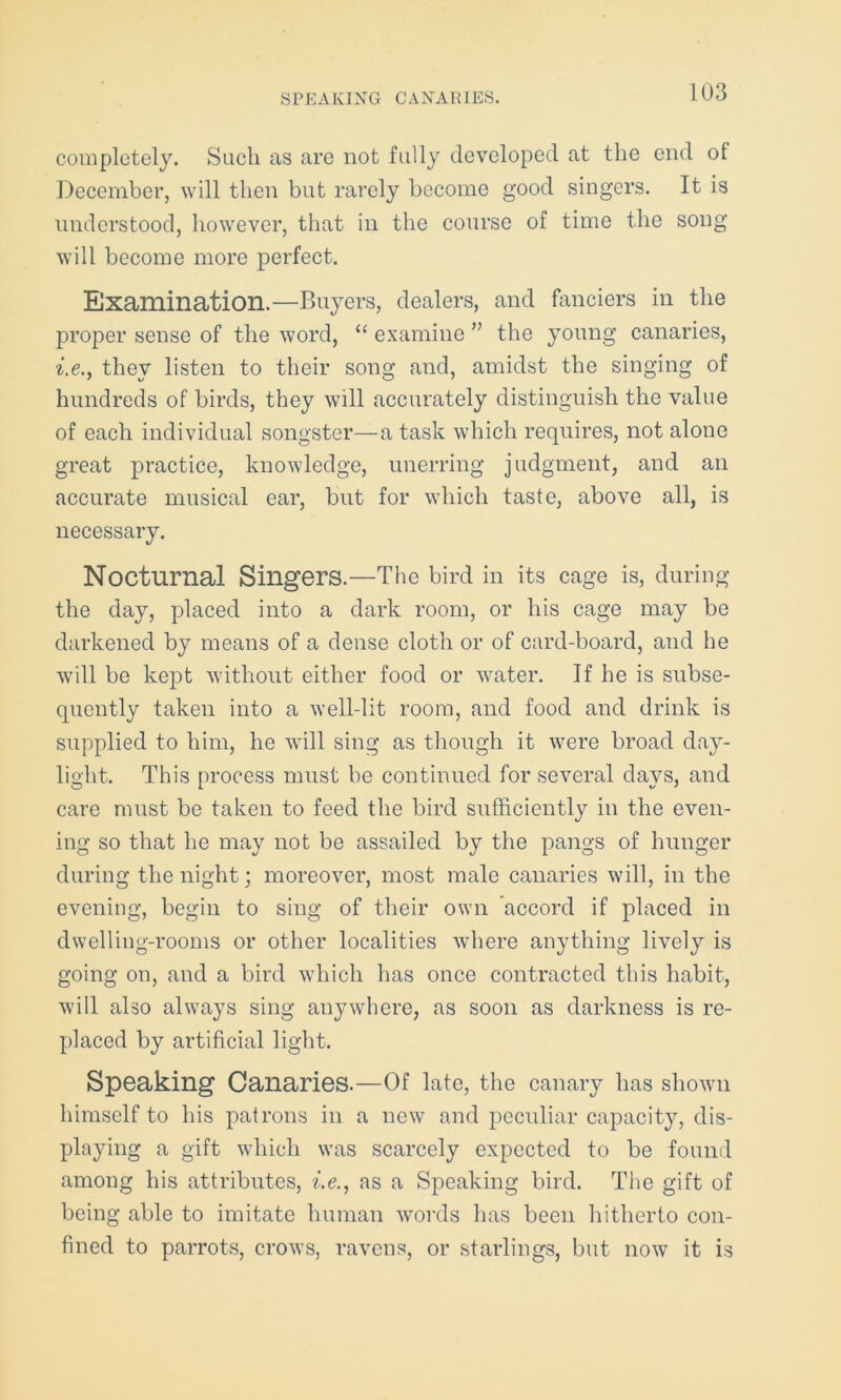 completely. Such as are not fully developed at the end of December, will then but rarely become good singers. It is understood, however, that in the course of time the song will become more perfect. Examination.—Buyers, dealers, and fanciers in the proper sense of the word, “ examine ” the young canaries, i.e., they listen to their song and, amidst the singing of hundreds of birds, they will accurately distinguish the value of each individual songster—a task which requires, not alone great practice, knowledge, unerring judgment, and an accurate musical ear, but for which taste, above all, is necessary. Nocturnal Singers.—The bird in its cage is, during the day, placed into a dark room, or his cage may be darkened by means of a dense cloth or of card-board, and he will be kept without either food or water. If he is subse- quently taken into a well-lit room, and food and drink is supplied to him, he will sing as though it were broad day- light. This process must be continued for several days, and care must be taken to feed the bird sufficiently in the even- ing so that he may not be assailed by the pangs of hunger during the night; moreover, most male canaries will, in the evening, begin to sing of their own accord if placed in dwelling-rooms or other localities where anything lively is going on, and a bird which has once contracted this habit, will also always sing anywhere, as soon as darkness is re- placed by artificial light. Speaking Canaries.—Of late, the canary lias shown himself to his patrons in a new and peculiar capacity, dis- playing a gift which was scarcely expected to be found among his attributes, i.e., as a Speaking bird. The gift of being able to imitate human words has been hitherto con- fined to parrots, crows, ravens, or starlings, but now it is