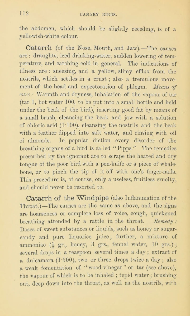 the abdomen, which should be slightly receding, is of a yellowish-white colour. Catarrh (of the Nose, Mouth, and Jaw).—The causes are : draughts, iced drinking-water, sudden lowering of tem- perature, and catching cold in general. The indications of illness are : sneezing, and a yellow, slimy efflux from the nostrils, which settles in a crust; also a tremulous move- ment of the head and expectoration of phlegm. Means of cure : Warmth and dryness, inhalation of the vapour of tar (tar 1, hot water 100, to be put into a small bottle and held under the beak of the bird), inserting good fat by means of a small brush, cleansing the beak and jaw with a solution of chloric acid (1T00), cleansing the nostrils and the beak with a feather dipped into salt water, and rinsing with oil of almonds. In popular diction every disorder of the breathing-organs of a bird is called “Pipps.” The remedies prescribed by the ignorant are to scrape the heated and dry tongue of the poor bird with a pen-knife or a piece of whale- bone, or to pinch the tip of it off with one’s finger-nails. This procedure is, of course, only a useless, fruitless cruelty, and should never be resorted to. Catarrh of the Windpipe (also Inflammation of the Throat.)—The causes are the same as above, and the signs are hoarseness or complete loss of voice, cough, quickened breathing attended by a rattle in the throat. Remedy : Poses of sweet substances or liquids, such as honey or sugar- candy and pure liquorice juice; further, a mixture of ammoniac (J gr., honey, 3 grs., fennel water, 10 grs.) ; several drops in a teaspoon several times a day; extract of a dulcamara (P500), two or three drops twice a day ; also a weak fomentation of “ wood-vinegar ” or tar (see above), the vapour of which is to be inhaled ; tepid water; brushing out, deep down into the throat, as well as the nostrils, with