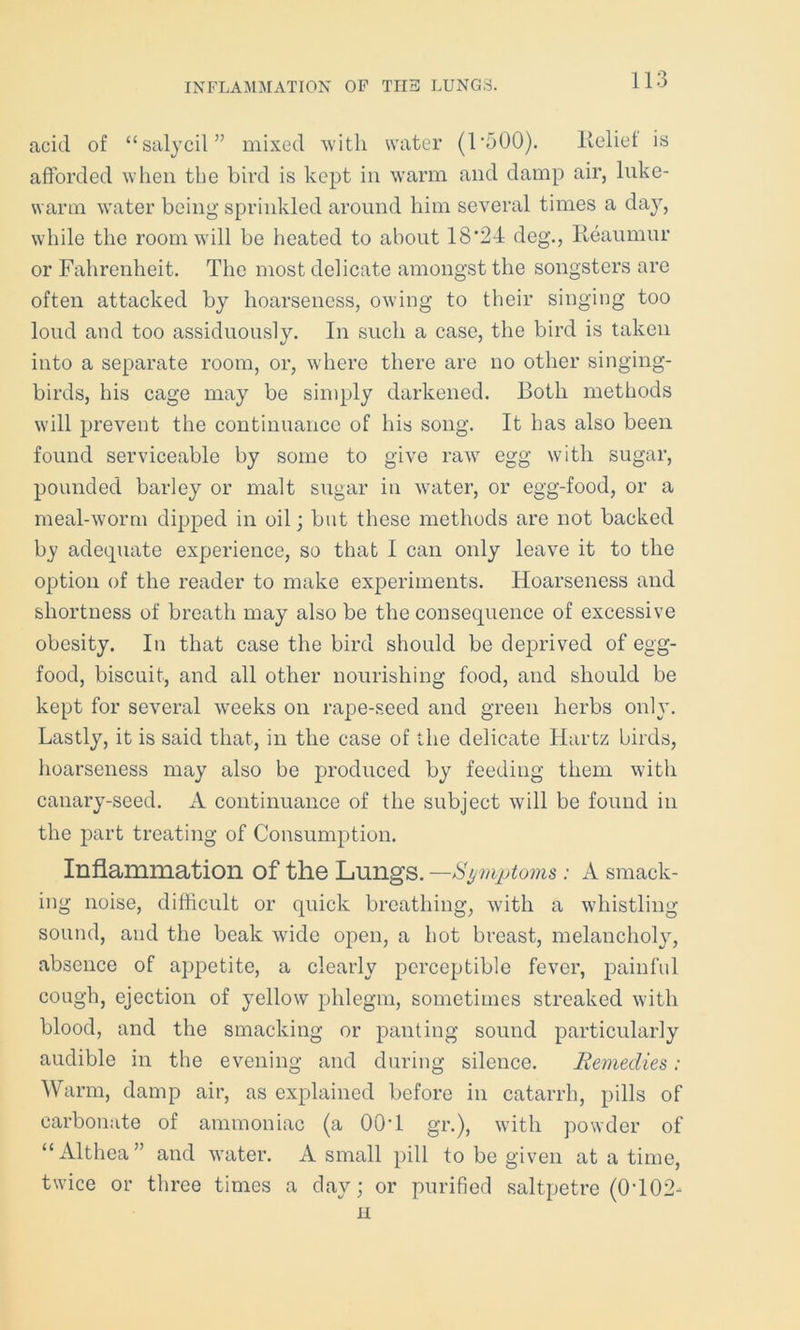 INFLAMMATION OF THE LUNGS. acid of “salycil” mixed with water (L500). Relief is afforded when the bird is kept in warm and damp air, luke- warm water being sprinkled around him several times a day, while the room will be heated to about 18'24 deg., Reaumur or Fahrenheit. The most delicate amongst the songsters are often attacked by hoarseness, owing to their singing too loud and too assiduously. In such a case, the bird is taken into a separate room, or, where there are no other singing- birds, his cage may be simply darkened. Both methods will prevent the continuance of his song. It has also been found serviceable by some to give raw egg with sugar, pounded barley or malt sugar in water, or egg-food, or a meal-worm dipped in oil; but these methods are not backed by adequate experience, so that I can only leave it to the option of the reader to make experiments. Hoarseness and shortness of breath may also be the consequence of excessive obesity. In that case the bird should be deprived of egg- food, biscuit, and all other nourishing food, and should be kept for several weeks on rape-seed and green herbs only. Lastly, it is said that, in the case of the delicate Hartz birds, hoarseness may also be produced by feeding them with canary-seed. A continuance of the subject will be found in the part treating of Consumption. Inflammation of the Lungs. —Symptoms: A smack- ing noise, difficult or quick breathing, with a whistling sound, and the beak wide open, a hot breast, melancholy, absence of appetite, a clearly perceptible fever, painful cough, ejection of yellow phlegm, sometimes streaked with blood, and the smacking or panting sound particularly audible in the evening and during silence. Remedies: Warm, damp air, as explained before in catarrh, pills of carbonate of ammoniac (a 00T gr.), with powder of “Althea” and water. A small pill to be given at a time, twice or three times a day; or purified saltpetre (0T02- ii