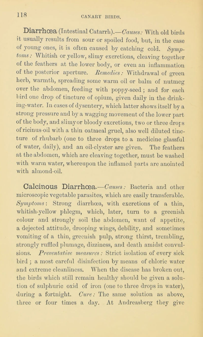 CANARY BIRDS. Diarrhoea (Intestinal Catarrh).—Causes: With old birds it usually results from sour or spoiled food, but, in the case of young ones, it is often caused by catching cold. Symp- toms: Whitish or yellow, slimy excretions, cleaving together of the feathers at the lower body, or even an inflammation of the posterior aperture. Remedies: Withdrawal of green herb, warmth, spreading some warm oil or balm of nutmeg over the abdomen, feeding with poppy-seed; and for each bird one drop of tincture of opium, given daily in the drink- ing-water. In cases of dysentery, which latter shows itself by a strong pressure and by a wagging movement of the lower part of the body, and slimy or bloody excretions, two or three drops of ricinus-oil with a thin oatmeal gruel, also well diluted tinc- ture of rhubarb (one to three drops to a medicine glassful of water, daily), and an oil-clyster are given. The feathers at the abdomen, which are cleaving together, must be washed with warm water, whereupon the inflamed parts are anointed with almond-oil. Calcinous Diarrhoea.—Causes: Bacteria and other microscopic vegetable parasites, which are easily transferable. Symptoms: Strong diarrhoea, with excretions of a thin, whitish-yellow phlegm, which, later, turn to a greenish colour and strongly soil the abdomen, want of appetite, a dejected attitude, drooping wings, debility, and sometimes vomiting of a thin, greenish pulp, strong thirst, trembling, strongly ruffled plumage, dizziness, and death amidst convul- sions. Preventative measures : Strict isolation of every sick bird ; a most careful disinfection by means of chloric water and extreme cleanliness. When the disease has broken out, the birds which still remain healthy should be given a solu- tion of sulphuric oxid of iron (one to three drops in water), during a fortnight. Cure: The same solution as above, three or four times a day. At Andreasberg they give