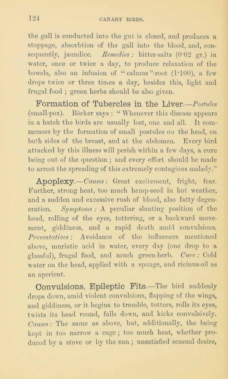 the gall is conducted into the gut is closed, and produces a stoppage, absorbtion of the gall into the blood, and, con- sequently, jaundice. Remedies : bitter-salts (002 gr.) in water, once or twice a day, to produce relaxation of the bowels, also an infusion of “ calmus ’’-root (1T00), a few drops twice or three times a day, besides this, light and frugal food ; green herbs should be also given. Formation of Tubercles in the Liver.—Postules (small-pox). Bocker says : “ Whenever this disease appears in a hatch the birds are usually lost, one and all. It com- mences by the formation of small postules on the head, on both sides of the breast, and at the abdomen. Every bird attacked by this illness will perish within a few days, a cure being out of the question ; and every effort should be made to arrest the spreading of this extremely contagious malady.” Apoplexy.—Causes: Great excitement, fright, fear. Further, strong heat, too much liemp-seed in hot weather, and a sudden and excessive rush of blood, also fatty degen- eration. Symptoms : A peculiar slanting position of the head, rolling of the eyes, tottering, or a backward move- ment, giddiness, and a rapid death amid convulsions. Preventatives: Avoidance of the influences mentioned above, muriatic acid in water, every day (one drop to a glassful), frugal food, and much green-herb. Cure : Cold water on the head, applied with a sponge, and ricinus-oil as an aperient. Convulsions, Epileptic Fits.—The bird suddenly drops down, amid violent convulsions, flapping of the wings, and giddiness, or it begins to tremble, totters, rolls its eyes, twists its head round, falls down, and kicks convulsively. Causes: The same as above, but, additionally, the being kept in too narrow a cage ; too much heat, whether pro- duced by a stove or by the sun ; unsatisfied sensual desire,