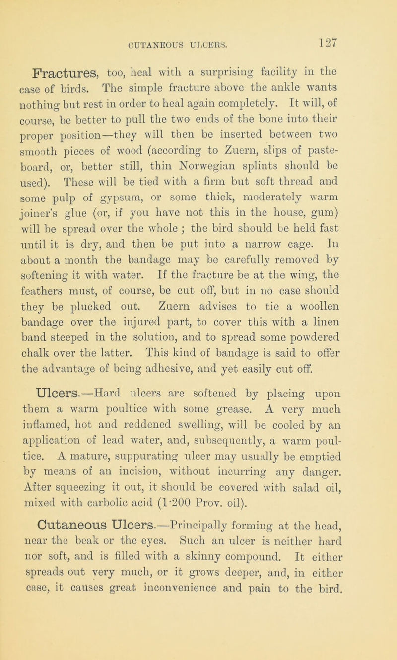 CUTANEOUS ULCERS. Fractures, too, heal with a surprising facility in the case of birds. The simple fracture above the ankle wants nothing but rest in order to heal again completely. It will, of course, be better to pull the two ends of the bone into their proper position—they will then be inserted between two smooth pieces of wood (according to Zuern, slips of paste- board, or, better still, thin Norwegian splints should be used). These will be tied with a firm but soft thread and some pulp of gypsum, or some thick, moderately warm joiner’s glue (or, if you have not this in the house, gum) will be spread over the whole ; the bird should be held fast until it is dry, and then be put into a narrow cage. In about a month the bandage may be carefully removed by softening it with water. If the fracture be at the wing, the feathers must, of course, be cut off, but in no case should they be plucked out. Zuern advises to tie a woollen bandage over the injured part, to cover this with a linen band steeped in the solution, and to spread some powdered chalk over the latter. This kind of bandage is said to offer the advantage of being adhesive, and yet easily cut off. Ulcers.—Hard ulcers are softened by placing upon them a warm poultice with some grease. A very much inflamed, hot and reddened swelling, will be cooled by an application of lead water, and, subsequently, a warm poul- tice. A mature, suppurating ulcer may usually be emptied by means of an incision, without incurring any danger. After squeezing it out, it should be covered with salad oil, mixed with carbolic acid (1’200 Prov. oil). Cutaneous Ulcers.—Principally forming at the head, near the beak or the eyes. Such an ulcer is neither hard nor soft, and is filled with a skinny compound. It either spreads out very much, or it grows deeper, and, in either case, it causes great inconvenience and pain to the bird.