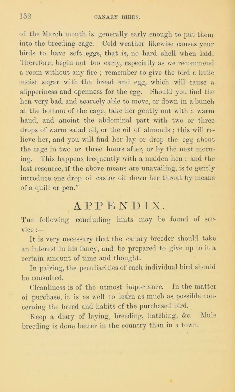 of the March month is generally early enough to put them into the breeding cage. Cold weather likewise causes your birds to have soft .eggs, that is, no hard shell when laid. Therefore, begin not too early, especially as we recommend a room without any fire ; remember to give the bird a little moist sugar with the bread and egg, which will cause a slipperiness and openness for the egg. Should you find the hen very bad, and scarcely able to move, or down in a bunch at the bottom of the cage, take her gently out with a warm hand, and anoint the abdominal part with two or three drops of warm salad oil, or the oil of almonds ; this will re- lieve her, and you will find her lay or drop the egg about the cage in two or three hours after, or by the next morn- ing. This happens frequently Avith a maiden hen ; and the last resource, if the above means are unavailing, is to gently introduce one drop of castor oil down her throat by means of a quill or pen.” APPENDIX. The following concluding hints may be found of ser- O O v vice :— It is very necessary that the canary breeder should take an interest in his fancy, and be prepared to give up to it a certain amount of time and thought. In pairing, the peculiarities of each individual bird should be consulted. Cleanliness is of the utmost importance. In the matter of purchase, it is as well to learn as much as possible con- cerning the breed and habits of the purchased bird. Keep a diary of laying, breeding, hatching, Arc. Mule breeding is done better in the country than in a town.