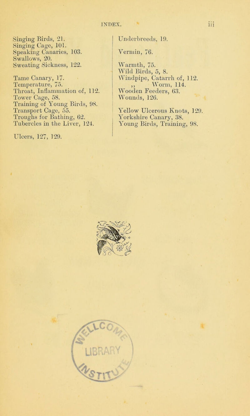 % Singing Birds, 21. Singing Cage, 101. Speaking Canaries, 103. Swallows, 20. Sweating Sickness, 122. Tame Canary, 17. Temperature, 75. Throat, Inflammation of, 112. Tower Cage, 58. Training of Young Birds, 98. Transport Cage, 55. Troughs for Bathing, 02. Tubercles in the Liver, 124. Ulcers, 127, 129. Underbreeds, 19. Vermin, 76. Warmth, 75. Wild Birds, 5, 8. Windpipe, Catarrh of, 112. ,, Worm, 114. Wooden Feeders, 03. Wounds, 120. Yellow Ulcerous Knots, 129. Yorkshire Canary, 38. Young Birds, Training, 98.