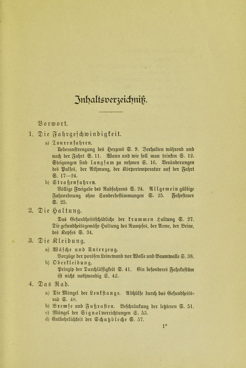 jnfyaltsDetjeidmif. o rro o r t. 1. 2)ie galjrgef cfjnnnbtgf eit. a) Souren fahren. Ueberanftrengung be§ -Iper^enS ©. 9. Sertjalten ludfjrenb unb nad) ber $al)rt ©.11. Sößantt unb Jute full man trinfen ©. 12. Steigungen finb langfant gu neunten ©. 16. 33erdnberungen be3 *ßulfe§, ber Sttfjntung, ber ^brpertem^eratnr auf ber $af)rt ©. 17—24. b) ©trafjcnfafjren. JööHige Freigabe be§ 9tabfaf)ren§ ©.24. SU 1 ge nt ein gültige ^aljrorbttung ofjne ©onberbeftimmungen ©. 25. ^aljtfteuer ©. 25. 2. S)ie §alturtg. Sa3 ©efnnb^eit§fd)äblic£)e ber f ruminen Gattung ©. 27. Sie gefunbt)eit§gentä^e Haltung be§ Stumbfey, ber Sinne, ber SJeine, bey ßobfe§ ©. 34. 3. S)te$leibung. a) SBdfdje uitb Unterzeug. SSorjüge ber boröfen ßeinetuanb bor Söoüe unb SSauntJuoIte ©. 38. b) Oberfletbung. J|}rin3ib ber Surdjläfftgleit ©.41. @in befonbere§ $at)rfoftünt ift nidjt nott)Jnenbig ©. 42. 4. S)a3 3tab. a) Sie SJtdngel ber ßentftange. Slbtjütfe burcf) baä ©efunb^eit§= rab ©. 48. b) 33remfe unb ^ujgraften. Söefdjränfung ber letzteren ©.51. c) SJtängel ber ©ignalborricfjtungen ©. 53. tl) (Sntbefjrlidjfeit ber ©djutjbledje ©. 57. 1*