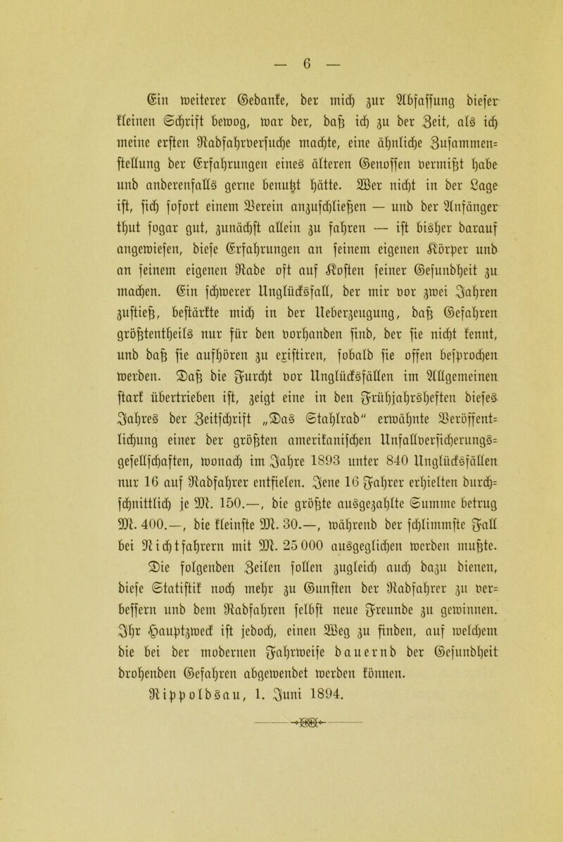 ©in Weiterer ©ebanfe, ber mich gur Abfaffung biefer fleinen (Schrift betoog, mar ber, baf3 tdj gu ber Seit, als idj meine erften Ülabfahroerfudje machte, eine ähnliche 3nfammen= fteüung ber Erfahrungen eines älteren ©enoffen berntif# habe unb anberenfaftS gerne benutzt hätte. 2Ber nicht in ber ßage ift, fich fofort einem herein anguf (blieben — unb ber Anfänger tl)ut fogar gut, gunächft allein gu fahren — ift bisher barauf angemiefen, biefe Erfahrungen an feinem eigenen Körper unb an feinem eigenen Ülabe oft auf Soften feiner ©efunbheit gu machen. Ein fernerer UnglüdSfall, ber mir oor gmei fahren guftie§, beftärfte midj in ber Uebergeugung, ba§ ©efahren größtenteils nur für ben oorhartben finb, ber fie nicht fennt, unb baß fie aufhören 51t ejiftiren, fobalb fie offen befprochen merben. !3)aß bie furcht oor UnglüdSfällen im Allgemeinen ftart übertrieben ift, geigt eine in ben fyrühiab)rShaften biefeS 3ahreS ber 3eitfdjrift „2)aS Staßlrab ermähnte 33eröffent= lidjung einer ber größten ameritaniftßen UnfaHberjtdjerungS= gefedf (haften, monad) im 3a£)re 1893 unter 840 UnglüdSfällen nur 16 auf Dlabfaßrer entfielen. 3ene 16 Wahrer erhielten burch= fdjnittlidj je 301. 150.—, bie größte auSgegaßlte Summe betrug 501. 400.—, bie fleinfte 301. 30.—, mäßrenb ber fcßlimmfte galt bei 31 i (h t fahrern mit 301. 25 000 ausgeglichen merben mußte. S)ie folgenben 3eilen füllen gugleith auch bagit bienen, biefe Statifti! nod) mehr gu ©unften ber Slabfaßrer gu oer= beffern unb bem Ütabfaßren felbft neue fyreitnbe gu geminnen. 3h* §außtgmed ift febod), einen 2öeg gu finben, auf raeldjent bie bei ber moberuen Sfaljrmeife bauernb ber ©efuubheit brohenben ©efahren abgemenbet toerbert föunen. SlihbolbSau, 1. 3uni 1894.