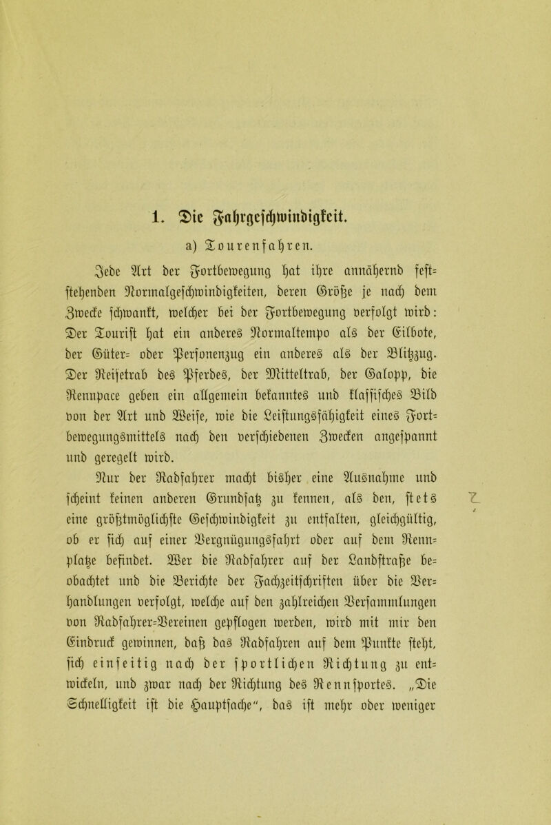 1* $tc $aljrgef(fyttrinbigfeit a) £oureufafjreu. 3ebe DIrt ber gortbetüegung I)cit iljre amtä^ernb feft= fteljeubeu Dtormalgefcbtoiubigfeiteu, bereu ©röfe je uacf) beut Stoecfe fcfjtoautt, toelcber bei ber JJortbemeguug verfolgt toirb: S)er Sourift t)&t eiu aubere§ Dtormaltemf)o al§ ber ©ilbote, ber ©üter= ober v)3erfoueu3ttg eiu aubere§ al§ ber ÜBfiüättg. 2)er fReifetrab be§ ^tferbeS, ber DJtitteltrab, ber ©alo}% bie Dteuuüace gebeu eiu allgemein befamtteS uub flaffifd)e§ D3ilb Dort ber Dlrt uub Dßeife, roie bie ßeiftungSfä'bigfeit eiue§ 5ort= beioegung3mittel§ uacf) beu oerfcbiebenen 3*oedett angefpannt uub geregelt toirb. Dtur ber Dtabfabrer mad)t bi§f)er eiue Dlttsnabtne uub fcfieiut teiueu aubereu ©runbfa^ 31t fennen, als beu, ftet§ eiue gröfttmögficfjfte ©efcbtoinbigfeit 31t entfalten, gleichgültig, ob er fiel) auf eiuer Vergnügungsfahrt ober auf beut Dtenm Ülatse befiubet. 2Ber bie Dtabfafjrer auf ber ßanbftrafse be= obaebtet uub bie Vericbte ber 3ad)3eitfcbriften über bie Ver= baubluugeu oerfolgt, toelcbe auf beu ga^Ireid^eu Versammlungen Oou Dtabfa'brer=Vereinen gezogen toerben, toirb mit mir beu ©inbruef gemiuueu, baf baS Dtabfafjren auf beut Raufte ftef)t, ficb eiufeitig uacf) ber fporttidjeu Dt i d) t u n g 31t eut= toideln, uub 3toar uacf) ber Dtid)titng beS Dt enn jporteS. „S)ie Scbnefligfeit ift bie §aufitfad)e, ba§ ift mef)r ober toeniger