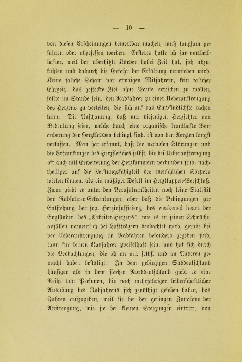 oon biefen ©rfMeinungen BemerfBar machen, mufe fangfam ge= fahren ober abgefeffen merben. (Erftereß feilte ich für OortfjeiU hafter, meif ber überhitzte Körper babei 3ett hat, fid) aBgu= füllen unb baburtf) bie ©efaljr ber (Erfüllung oermieben totrb. teilte fatfcf)e ©d)am oor etmaigen 9Jütfaf)rern, fein falfc^er ß^rgei^, baß geftedte Siel ohne *ßaufe erreidjen 31t motten, füllte int ©taube fein, ben IRabfatjrer 31t einer UeBeranftrengnng beß §erkenß ku oerteiten, bie fief) auf baß ©mpfinblidjfte rächen tann. ©)ie Stnfdjauung, bafj nur biefenigen Verwehter Oon 33ebeutitng feien, metd)e burd) eine organifdje franfhafte $er= etnberung ber Verknappen Bebingt finb, ift oon ben Berglen tängft oerlaffen. üftan ^at erfannt, bafj bie neroöfen ©törungen unb bie ©rfranfungen beß §erkfteifd)eß felBft, bie Bei UeBeranftrengung oft aud) mit ©rmeiterung ber Verklammern oerBunbett finb, nad)= thetliger auf bie ßeiftung§fät)igleit beß menfdjlidjen ^örperß roirfen tonnen, atß ein mäßiger S)efeft im Verkflappend&erfdjlufj. 3mar gieBt eß unter ben SBerufßfranfheiten nod) feine ©tatiftif ber ^Rabfat)rer=®rfrantungen, aber bafj bie 33ebingungen gur (Sntftetjung ber fog. Ver^infufficienk, beß weakened heart ber (Snglänber, beß ,,2frBeiter=§erkenß'', mie eß in feinen ©djmüdje= anfätten namentlich Bei ßaftträgern Beobachtet rairb, gerabe Bei ber UeBeranftrengung im Ütabfatjren Befouberß gegeben finb, tann für feinen Sftabfafjrer ktoeifef^aft fein, unb hat fid) burd) bie ^Beobachtungen, bie ich an mir fefbft unb an 2lnberen ge= macht habe, Beftätigt. 3n beut gebirgigen ©übbentfdhtanb häufiger atß in bem flachen Üftorbbeutfdjlanb gieBt eß eine fReihe oon ^perfonen, bie rtacl) mehrjähriger teibenfd)aftlidjer 3lu8üBung beß 9tabfahren§ fid) genötigt gefehen h^Ben, baß fahren aufkugeBen, meit fie Bei ber geringen 3uuat)me ber Sfnftreuguug, mie fie Bei ffeineu ©teigungen eintritt, oon