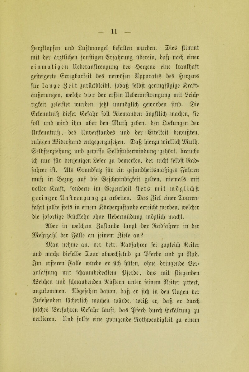 ^ergÜopfen unb ßuftmangel Befallen mürben. 3)ieS ftimint mit bcr ärgtlidjen fonftigen ßrfatjrung überein, baff nacf) einer einmaligen Ueberanftrengung beS §er§en§ eine tranfljaft gefteigerte (Srregbarfeit be§ nerööfen Separates beS §er^en§ für lange Seit §nriicfbleibt, fobafj felbft geringfügige $raft= äufjerungen, meldje ö o r ber erften Ueberanftrengung mit ßeid)= tigfeit gcleiftet mürben, je^t nitmöglicl) gemorben finb. ®ie ©rfenntnifj biefer ©efaljr fall -Jhcmanben ängftlid) machen, fie fo'll nnb mirb il)m aber ben 9Jiutf) geben, ben ßocfungen ber Unfenntnifj, beS UnüerftanbeS nnb ber ©itelfeit bemühten, ruhigen SBiberftanb entgegen^nfeücn. ®aj3 Ijier^n mirflidj SUlutt), ©elbfterjie^nng nnb gemiffe 6elbftüberminbung gehört, brande icb nur für benjenigen ßefer 31t bemerfen, ber nicf)t felbft 9lab= faljrer ift. 2113 ©runbfatj für ein gefunbl)eit§mäj3ige§ Sauren muff in ^öegitg auf bie ©efdfminbigfeit gelten, niemals mit notier üraft, fonberu im ©egentljeil ft et 3 mit möglidjft geringer ^Inftrengung 3U arbeiten. ®a§ Siel einer £ouren= fafjrt follte ftets in einem $ö£per3uftanbe erreicht merben, melier bie fofortige ütüdfeljr otme llebermübung mäglidj madjt. 5lber in meinem Suftanbe langt ber sJtabfal)rer in ber 90lel)r3af)t ber Säfte an feinem Siele an? ÜDtan neljme an, ber betr. Ülabfaljrer fei 3itgleid) Leiter unb madje biefelbe SLoitr abmcdftelub 31t ^pferbe unb 311 Dlab. 3m erfteren Salle mürbe er ftdj fjiiten, oljne bringenbe sSer= anlaffung mit fdjaumbebedtem Sßferbe, baS mit fliegenbeu SBeidjen unb fdjnaubenbeu Lüftern unter feinem Leiter 3ittert, an3u!ommen. 5lbgefel)en batoon, bafs er fidj in ben 5lugen ber Sufeljenben lädjerlidj machen mürbe, meift er, bafj er buref) foldjeS Slerfafjren ©efaljr läuft, ba§ ^ßferb burd) ©rfältung 31t verlieren. Unb füllte eine 3mingenbc ^ütljmenbigfeit 31t einem