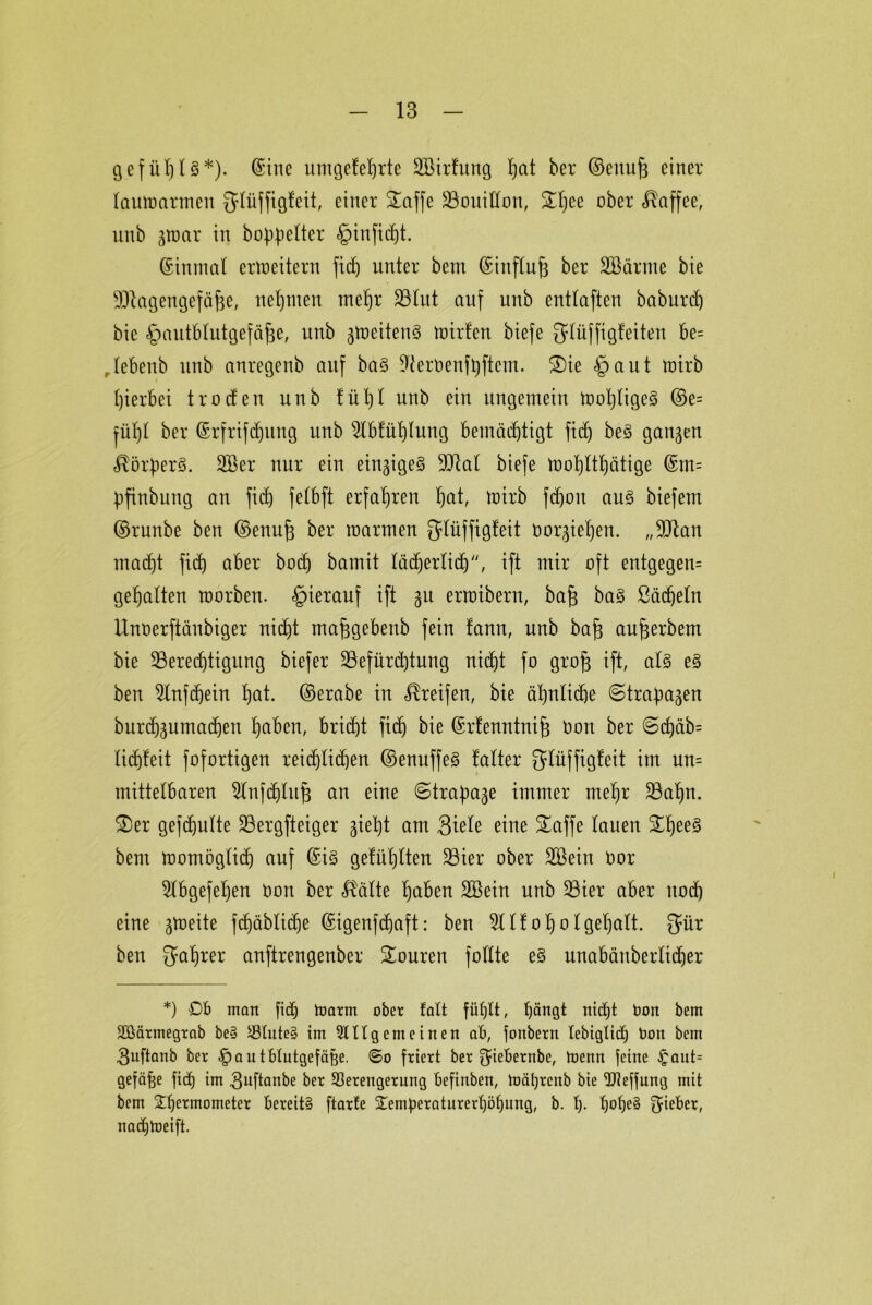 gefühlt*)- (Sine umgefeljrte 2Birfung I)at ber ©euitfg einer laumarmen {ylüffigfcit, einer STaffe Bouillon, £l)ee ober Kaffee, unb gttrnr in bereiter §infidjt. ©inmal erweitern fid) unter bem ©influf3 ber äBärnte bie Blagengefä^e, nehmen mel)r 23Iut auf unb entlaften baburd) bie ^autblutgefäjge, unb gmeiten3 U)irfen biefe Slüffigfeiten fte= ,lebenb unb anregenb auf ba§ ^ernenf^ftem. £)ie £>aut ttrirb hierbei troden unb fül)l unb ein ungemein mol)lige§ ©e= jül)l ber ©rfrifdjung unb 5lbfül)lung bemäd)tigt fid) be3 gangen ^örfierS. 2Ber nur ein eingige§ Blal biefe mo^lttjätige ©m= bfiubung au fid) felbft erfahren ^at, mirb fdjon au§ biefem ©runbe bert ©enufe ber marmeu glüffigfeit üorgiehen. „Blau macht fid) aber bod) bamit läd^erticf), ift mir oft entgegen gehalten raorbeu. hierauf ift gu ertoibern, ba§ ba§ ßächeln Uuoerftänbiger nic^t ma^gebenb fein fann, unb ba(3 aufürbem bie Berechtigung biefer Befürchtung nicht fo grofs ift, al§ e§ ben 5lnf(f)eiu hat. ©erabe in Greifen, bie ähnliche ©tra^agen burd)guma(hen hetben, bricht fid) bie ©rfenntnif) Oon ber ©cf)äb= liffeit fofortigen reiflichen ©enuffe§ falter glüffigfeit im uu= mittelbaren 5lnfdjluj3 an eine ©trafmge immer mehr Bahn. 3)er gefdjulte Bergfteiger giel)t am 3iele eine £affe lauen £hee§ bem momöglidj auf ©i§ gefühlten Bier ober 2Bein Dor 5lbgefel)en üou ber Halte haben SSeiu unb Bier aber noch eine gtoeite fd)äblidje ©igenffaft: ben 51 Ifotjolgehalt. $ür ben $ahrer anftrengenber Touren füllte e§ unabänberlifer *) Ob man fich toarm ober falt füfjlt, hängt nt ft ton bem Vßärmegrnb be? Vtute§ im 9lUg ent einen ob, fonbern lebigtid) bon bem 3uftanb ber -fpautblutgefäfee. ©o friert ber $iebernbe, toenn feine £aut= gefäfce fid) im guftanbe ber Verengerung befinben, mährcitb bie Vleffung mit bem $hei:mometer bereit? ftarfe Temperaturerhöhung, b. h- h°he§ Sieber, nafUteift.