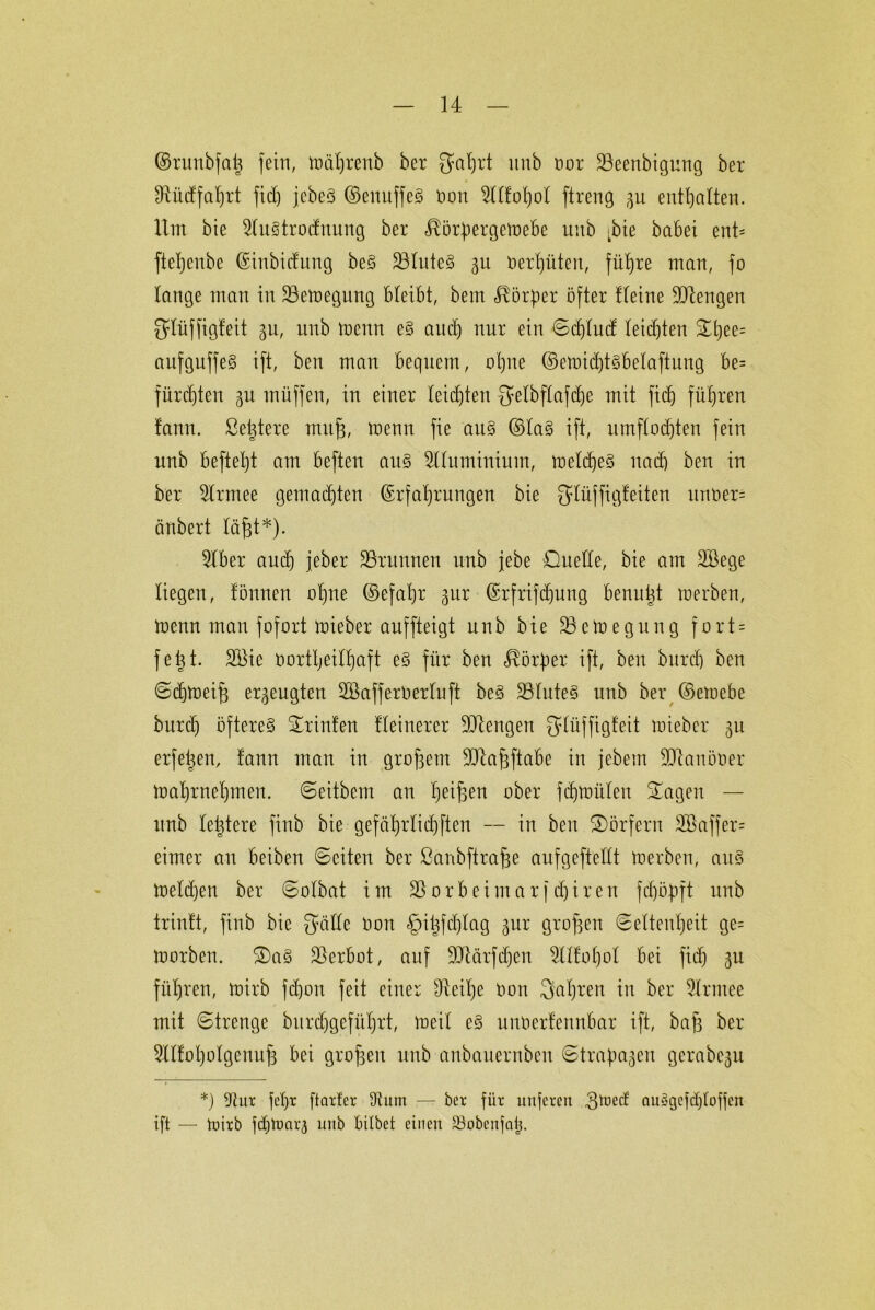 ©runbfdj fein, tnährenb bcr gahrt unb nor Söeenbigung ber Sftütffafjrt fid) jcbeS ©enuffeS non 2llfol)ol ftreng 3U enthalten. Um bie 51u§trodnung ber ^örftergetnebe unb ,bie babei ent- fteljenbe Einbidung beS 23tute§ 31t oerl)üten, fü^re man, fo lange man in 23etnegung bleibt, bem Körper öfter Heine ÜJJtengen glüffigfeit gu, unb tnenn e§ aud) nur ein ©ct)lud leichten Shee= aufguffeS ift, ben man bequem, ohne ©elnichtsbelaftung be= fürchten 31t müffen, in einer leisten gelbflafdje mit fid) führen fanu. ßetjtere mitjj, tnenn fie au§ ©la§ ift, umflorten fein unb befteljt am befteu att§ 2tlumiuium, meines nach ben in ber 9lrmee gemalten Erfahrungen bie glüffigfeiten unner= änbert läßt*). 2lber and) jeber ÜBrunnen unb jebe Duelle, bie am SBege liegen, fönnen olqne ©efaljr 3m: Erfrifdjung benutzt toerben, tnenn man fofort tnieber auffteigt unb bie üBetnegung f0rt = feijt. 2öic nortljeilhaft eS für ben Körper ift, ben burcb ben ©djtneifj erzeugten 2Baffer0erluft beS 331ute§ unb ber ©etuebe burd) öfteres Printen Heinerer Mengen glüffigfeit tnieber 31t erfetjen, !ann man in großem Sdlafjftabe in jebent -Diauöoer tnahrnehmen. ©eitbem an hteifsen ober fcfttnülett Sagen — unb leütere finb bie gefährlichen — in ben Dörfern 2Baffer= eimer an beiben ©eiten ber ßanbftraffe aufgeftellt tnerben, au§ tneldjen ber ©olbat im Vorbei mar fairen fdjityft unb trintt, finb bie gälte non £)iüfd)lag 3m; großen ©eltenfjeit ge= tnorben. Da§ Verbot, auf üftärfdjen Slüohol bei fid) 3U führen, tnirb fdjon feit einer 9Ml)e non galten in ber Slrmee mit ©trenge burdjgeführt, ineil eS unnerleunbar ift, baft ber 5ll!oI)olgenu6 bei großen unb anbauernbeu ©tragen gerabe3u *) 9tur fcljr ftatfer tRum — her für unferen gtoed: auSgefdjloffen ift — tuixb fdjtoara unb bitbet einen SSobcnjatj.