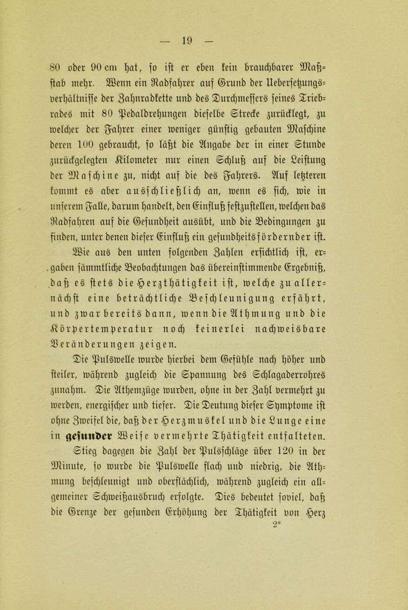 80 ober 90 cm fjat, fo ift er eben feilt brauchbarer 99iaj3= ftab mehr. Söenn ein fftabfafjrer auf ©runb ber lleberfetjung§= oerhältniffe ber 3af)nrabfette unb beS £)urdjmeffer3 feinet £rieb= rabeö mit 80 ^>ebatbrehungeu biefelbe Streife gurüdfegt, gu tueldjer ber Saurer einer weniger günftig gebauten 39faf(f)ine bereu 100 gebraucht, fo fä^t bie Zugabe ber in einer ©tunbe gurüdgefegten Kilometer nur einen ©djluB auf bie ßeiftung ber 591 affine 51t, nicht auf bie beS gahrerS. Stuf festeren fommt e§ aber au 3f dffiefgli d) an, menn e§ fi(f), wie in nuferem {yafte, barum hanbett, ben ©inftuf3 feftgufteHen, welchen baS sJlabfaf)ren auf bie ©efunbljeit auStibt, unb bie Bebingttngen gu finben, unter benen biefer ©ittffufg ein gefunbheitsförbernber ift. 2£ie aus ben unten fofgenben Satten erfichtlict) ift, er= .gaben fämmtfidge Beobachtungen ba§ itbereinftintmenbe ©rgebnijg, ba|3 es ftetS bieder gthätigfeit ift, melche gu alter = nach ft eine beträdjtlidje Befdjfeunigung erfährt, unb 3 m a r bereits bann, wennbieStthmung unb bie Körpertemperatur n 0 ch feiner lei nachweisbare Beränberungen geigen. £)ie ^htfsmede mürbe hierbei bem ©efüfjfe nach fwher unb fteifer, mährenb gugfeid) bie ©pamtung beS ©d)(agaberrohre§ gunahm. £)ie Sfthemgüge mürben, ohne in ber 3af)f Vermehrt gu werben, energifcher unb tiefer. 3)ie Deutung biefer ©hmptome ift ohne Smeifef bie, ba§ berfpergmuSfef unb bie ßunge eine in gefunfte? SSeife 0ermehrte ^hütigfeit entfalteten. ©tieg bagegen bie 3al)I ber *|M§fd)föge über 120 in ber 99tiuute, fo mürbe bie ^Mswelfe ftad) unb niebrig, bie 5lth= mung befchteunigt unb oberf(äd)tid), mährenb gttgfeid) ein aff= gemeiner ©chmeifgauSbrud) erfolgte. 2)ic3 bebeutet fooief, bafg bie ©renge ber gefunben Erhöhung ber ^hütigfeit non §erg 2*