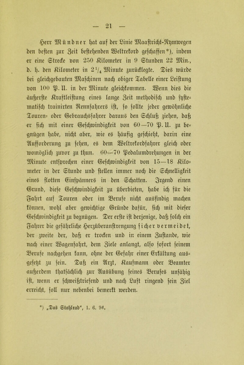 §err 901 ü n b n e r Ijat auf ber ßinie 9Raaftrid)t-Rbmmegen ben beftcu gur Seit befteljenben SBeltreforb gefdjaffen*), inbem er eine Streife non 250 Kilometer in 9 Stunben 22 M in., b. 1). ben Kilometer in 2 ^Minute gurücflegte. 2)ieS mürbe bei gleichgebauten Mafdjinen nad) obiger fabelte einer ßeiftung non 100 *)}. U. in ber 90tinnte gleidjfommen. SBenn bieS bie äujjerfte ^raftleiftung eines lange Seit mettjobifd) unb ft)fte= matifd) trainirten Rennfahrers ift, fo fotfte jeber gemöhnlidje £ouren= ober ©ebraudjSfahrer baraitS ben Sdjlufi ^iebjert, bajs er fid) mit einer ©efdjtoinbigfeit non 60—70 *ß. U. gu be= gnügen habe, nicht aber, mie eS häufig gefchieht, barin eine 5Iufforbernng 31t fehen, eS bent SBeltrefoxbfahrer gleitf) ober momöglidj guüox gu tt)un. 60—70 Sßebalutnbxehungen in ber Minute entsprechen einer ©efdjminbig'f'eit non 15—18 Hilo= meter in ber Stunbc unb fteHen immer noch bie Sdfnelligfeit eines flotten (SinfpännexS in ben ©chatten. Sfrgenb einen ■@runb, biefe ©efchminbigteit 31t überbieten, fycibt i<h für bie gahrt auf Touren ober im Berufe nicht auSfinbig machen fönnen, mohl aber gewichtige ©rüube bafür, fid) mit biefer ©efdjminbigfeit gu begnügen. 2)er erfte ift berfenige, bafj fotd) ein Wahrer bie gefährliche §ergübexanftrengung f i d) e r n e r m e i b e t, ber gtneite ber, bafs er troden unb in einem Suftanbe, mie nad) einer Söagenfahrt, bem Stele anlangt, alfo fofort feinem ^Berufe nachgehen fann, ohne ber ©efahx einer ©rtältung auS= gefelgt 311 fein. ®af) ein 5lrgt, Kaufmann ober Beamter aufjerbem thatfädjlid) gur Ausübung feines Berufes unfähig ift, menu er fdüoeifjtriefenb unb nach ßuft ringenb fein Siel erreicht, foü nur nebenbei bemertt merben. *) „$a§ <5taf)lrab, 1. 6. 94.
