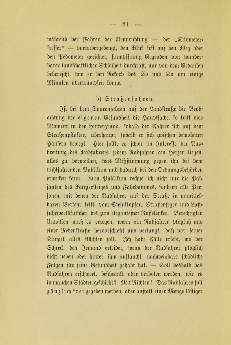 mäprenb ber gaprer bcr 3£ennri(ptung — ber //^i(ometer= frcffcr/y — oornübergebeugt, ben 23lid feft auf bett 2Beg ober ben *ßebometer gerietet, ftumpffinnig ©egenben oon ttmnber= barer 4aubfcf)aftliif)er ©cpönpeit burcpraft, nur oon bem ©ebanfen beperrfcpt, mie er ben IRe^orb be§ ©o uttb ©o um einige Minuten übertrumpfen tönne. b) ©trafjenfapren. 3ft bei bem Sourenfapren auf ber öanbftrafje bie 33eob= acptung ber eigenen ©efunbpeit bie §auptfatpe, fo tritt bieS Moment in ben §intergrunb, fobatb ber gaprer fiep auf bem ©trafjenpftafter, überhaupt, fobalb er fid) ^toifdjen betoopnten Käufern beroegt. §ier fotfte e§ fcpon im gntereffe ber 2luS= breitung be§ Ü^abfaprenS jebem Dfrtbfaprer am §ergen liegen, alles ^n oermeiben, toaS 3D4i^ftimmung gegen ipn bei bem nicptfaprenben ^ubtifum unb baburcp bei ben DrbnungSbepörben ertoeden tann. 3um ^ublifum recpne id) nidpt nur bie ^af= fanten beS 23ürgerfteige§ unb gaprbammeS, fonbern alle *ßer= fonen, mit benen ber fRabfaprer auf ber ©trape in unmittet= baren ÜBerfepr tritt, oom ©teinflopfer, ©trafjenfeger unb ßaft= fuprtoerfsfutfdjer bis gum eleganteren fRoffetenfer. ^Berechtigten Untoiüen mu| eS erregen, trenn ein Ütabfaprer plöpticp aus einer Üftebenftrafje peroorfcpiefft unb oerlangt, bap oor feiner klinget alles flücpten fotC. gd) pabe gälte erlebt, too ber ©cpred, ben gemanb erleibet, toemt ber SRabfaprer plöptid) bid)t neben ober pinter ipm auftancpt, nadpoeisbare fcpäbticpe gotgen für feine ©efunbpeit gepabt pat. — ©oü beSpalb baS Üiabfapren erfdpoert, befcpränft ober oerboten merben, mie eS in mampen ©täbten gefd)iept ? TOt fiepten! ®aS 9tabfapren foÜ gänjticpfrei gegeben toerben, aber anftatt einer SJlenge luftiger