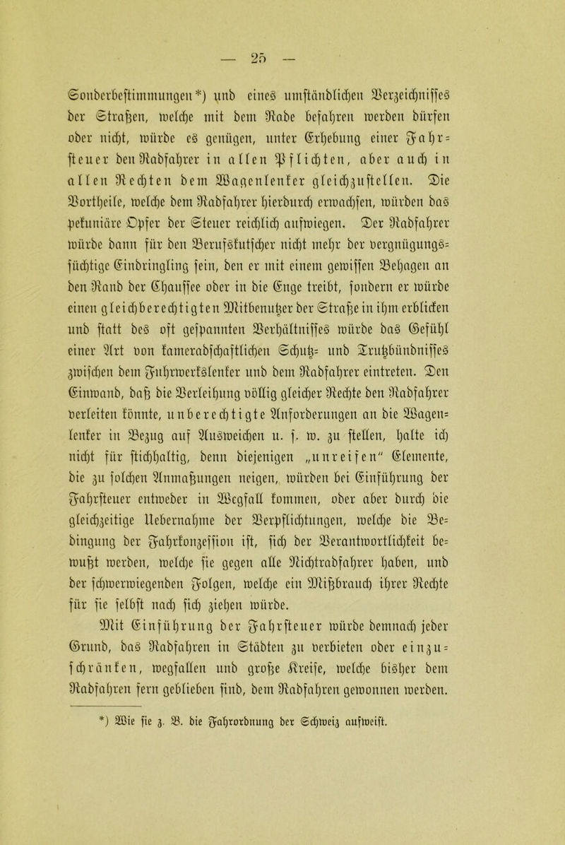 2f> Souberbeftimmungeit*) unb eines umftdnblidjeu VerzeidjniffcS bcr Straften, toeld^e mit bcm fRabe befahren merben bürfen ober nicf)t, mürbe cS genügen, unter Erhebung einer 3nt)r = ftcuer beit Vabfaprer in allen *ßf liebten, aber auch in allen Vedjteu bem SVagenlenfer gleicfj^uftelleu. S)ie Vortpeile, melcpe bem IRabfabjrer l)ierburd) crmad)fen, mürben baS pefuniäre Opfer ber Steuer reichlich aitfmiegen. S)er Diabfaprer mürbe bann für ben VentfSfutfdjer nicht mehr ber oergnügung§= fücptige Einbringling fein, ben er mit einem gemiffen Vepageu an ben -dtanb ber Epauffee ober in bie <£nge treibt, fonbern er mürbe einen gleichberechtigten Vtitbcnutjer ber Strafe in ihm erbliden unb ftatt beS oft gefpannten VerpältniffeS mürbe ba§ Eefüpl einer 5lrt oon famerabfdjaftlid)eu Sd)ut3= unb STruisbünbniffeS gmifchen bem {yuprmerMenfer unb bem Vabfaprer eintreten. S)en Einmanb, bafs bie Verleihung oöllig gleicher Vedjte ben Vabfaprer Verleiten fönnte, unberechtigte Slnforberungen an bie 2ßageu= lenfer in Ve^ug auf ^lusmeicpen u. f. m. 3U [teilen, palte ieh nicht für ftichhaltig, benu biejenigen „unreifen Elemente, bie 311 folchen 5lnmaftungen neigen, mürben bei (Einführung ber Jyaprfteuer entraeber in Vkgfall fomrnen, ober aber bitrd) bie gleichzeitige Uebernahme ber Verpflichtungen, meldje bie Ve= binguug bcr {Japrfongeffiou ift, fid) ber Verantmortlidjfeit be= muftt merben, meld)e fie gegen alle Vicptrabfaprer haben, unb ber fdjmermiegenben folgen, meldje ein Vtiftbraucp tprer Sftedjte für fie felbft nach fiep ziehen mürbe. Vtit Einführung ber [Ja pr ft euer mürbe bemnacb jeber Emtnb, baS Vabfapren in Stabten 31t Oerbieten ober ei 11311 = fdjränfen, megfallen unb grofte Greife, melcpe bisher bem «ftabfapren fern geblieben ftnb, bem Vabfapren gemonuen merben.