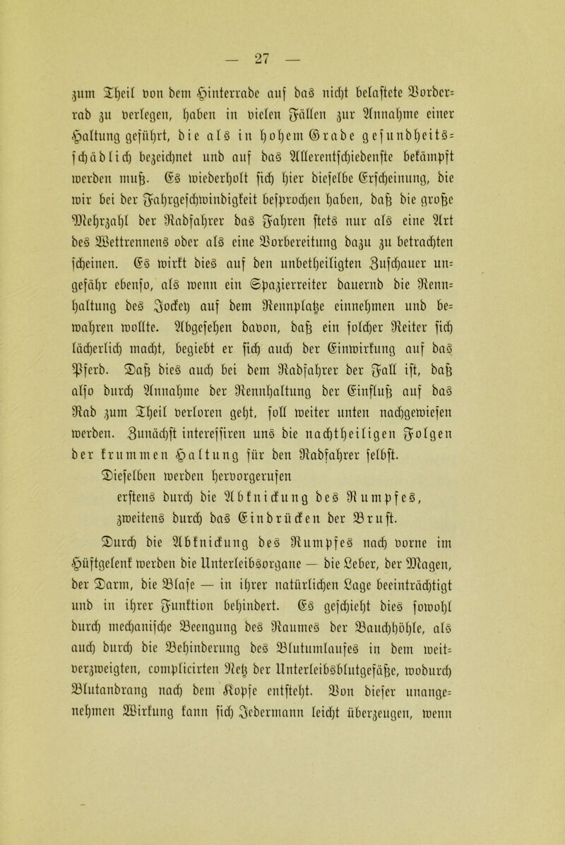 5um 3TI)cit oon bem §interrabc auf baS nicht belüftete Vorbcr= rab 311 verlegen, Ijaben in Dielen fällen 31a* 9lnnal)me einer §altung geführt, bie als in f)01)ent ©rabe g ef unbt)eit§ = fdjäblidj be3cid)net itnb auf baS 9ltlerentfd)iebenfte betäinpft merben 11111(3. @S imeberfjolt firf) hier biefelbe ©rfdjeinung, bie mir bei ber 3ahrgefdjft>inbigfett befprodjen bjaben, baf3 bie grojje Vielzahl ber Vabfaljrer baS galten ftetS nur als eine 3lrt beS SVettrennenS ober als eine Vorbereitung ba3U 31t betrauten fcheinen. @S mir!t bieS auf ben unbeteiligten 3ufdjauer un= gefäbr ebenfo, als menu ein ©pa^ierreiter bauernb bie Venn= l)altung beS 3odel) auf bem Vennplalje entnehmen unb be= maljren mollte. 2lbgefel)en baoon, baf3 ein foldjer Leiter fid) lächerlid) macht, begiebt er fid) aud) ber ©inmirfung auf baS $Pferb. ®a§ bieS aud) bei bem Sftabfaljrer ber gaE ift, bajj alfo bitrd) Einnahme ber Vennhaltung ber ©influf) auf baS Vab 3um £he^ Verloren gebt, foH meiter unten nad)gemiefen merben. 3uuächft intcreffiren uns bie nad)tt)eiligen folgen ber frummen Haltung für ben Vabfatjrer felbft. ®iefelben merben Ijemorgerufen erfteiiS burd) bie % b f n i du n g b e S V n m p f e S, 3roeitenS burd) baS ©inbrüden ber 33ruft. 2)urdj bie 3lblnidung beS Rumpfes nach oorne im §üftgelen! merben bie UnterleibSorgane — bie ßeber, ber Vtageit, ber £>arm, bie Vlafe — in ihrer natürlidjen ßage beeiuträd)tigt unb in ihrer gunftion bel)inbert. ©S gefd)iel)t bieS fomol)l burd) nted)anifd)e Veengung beS VaumeS ber Vaud)höl)le, als and) burd) bie 33ehinberung beS 33lutumlanfeS in bem meit= be^meigten, comülicirten Vetj ber UnterleibSblutgefäfee, moburd) Vlutanbrang nach bem ß'opfe entftel)t. Von biefer unang.e= nehmen SBirfung fann fiel) Scbermann leidjt übet^eugeu, meint